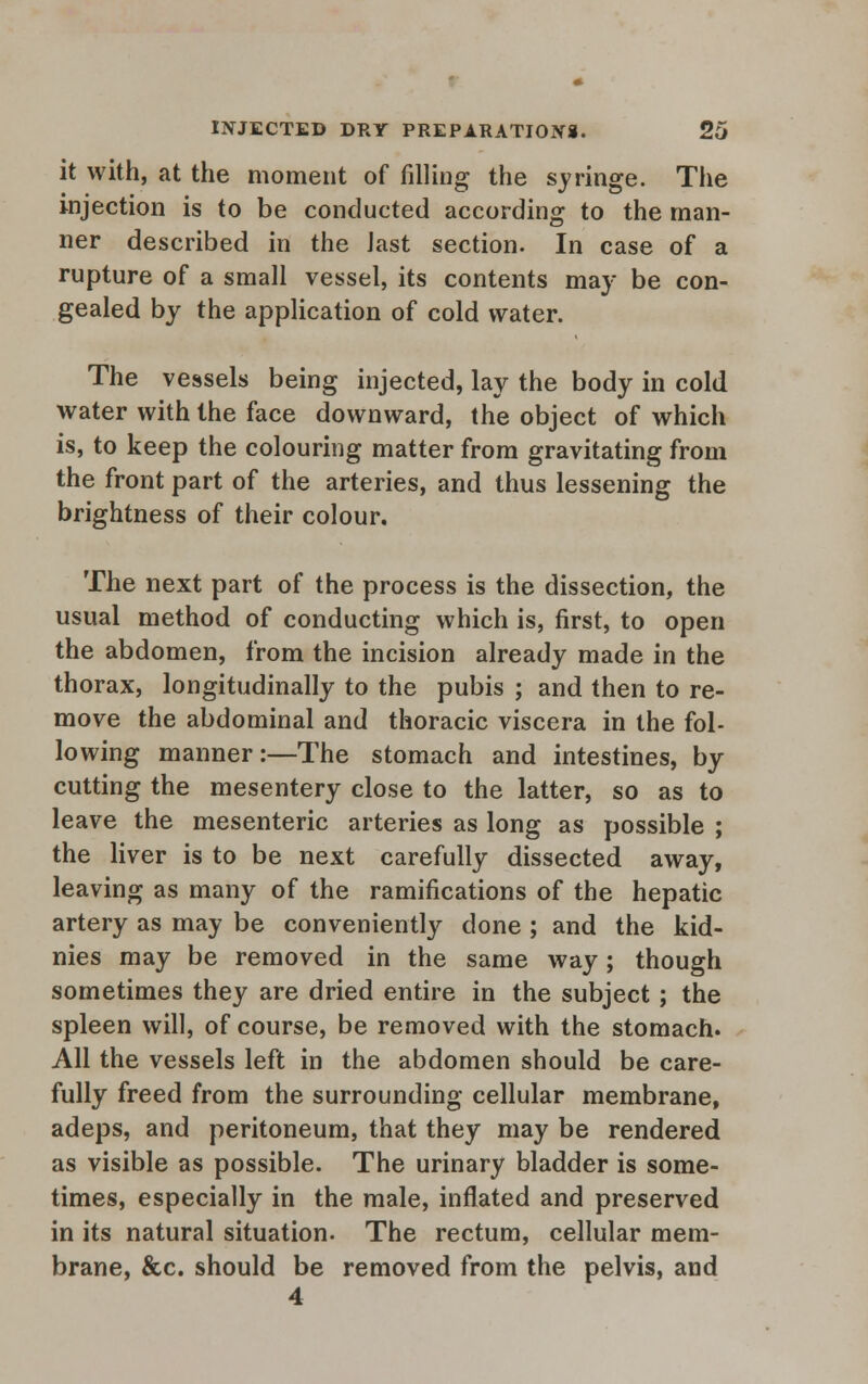 it with, at the moment of filling the syringe. The injection is to be conducted according to the man- ner described in the iast section. In case of a rupture of a small vessel, its contents may be con- gealed by the application of cold water. The vessels being injected, lay the body in cold water with the face downward, the object of which is, to keep the colouring matter from gravitating from the front part of the arteries, and thus lessening the brightness of their colour. The next part of the process is the dissection, the usual method of conducting which is, first, to open the abdomen, from the incision already made in the thorax, longitudinally to the pubis ; and then to re- move the abdominal and thoracic viscera in the fol- lowing manner:—The stomach and intestines, by- cutting the mesentery close to the latter, so as to leave the mesenteric arteries as long as possible ; the liver is to be next carefully dissected away, leaving as many of the ramifications of the hepatic artery as may be conveniently done ; and the kid- nies may be removed in the same way; though sometimes they are dried entire in the subject; the spleen will, of course, be removed with the stomach. All the vessels left in the abdomen should be care- fully freed from the surrounding cellular membrane, adeps, and peritoneum, that they may be rendered as visible as possible. The urinary bladder is some- times, especially in the male, inflated and preserved in its natural situation. The rectum, cellular mem- brane, &c. should be removed from the pelvis, and 4