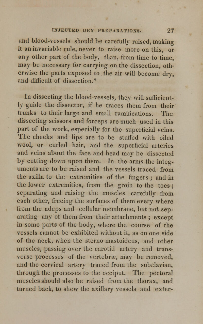 and blood-vessels should be carefully raised, making it an invariable rule, never to raise more on this, or any other part of the body, than, from time to time, may be necessary for carrying on the dissection, oth- erwise the parts exposed to the air will become dry, and difficult of dissection. In dissecting the blood-vessels, they will sufficient- ly guide the dissector, if he traces them from their trunks to their large and small ramifications. The dissecting scissors and forceps are much used in this part of the work, especially for the superficial veins. The cheeks and lips are to be stuffed with oiled wool, or curled hair, and the superficial arteries and veins about the face and head may be dissected by cutting down upon them. In the arms the integ- uments are to be raised and the vessels traced from the axilla to the extremities of the fingers ; and in the lower extremities, from the groin to the toes; separating and raising the muscles carefully from each other, freeing the surfaces of them every where from the adeps and cellular membrane, but not sep- arating any of them from their attachments ; except in some parts of the body, where the course of the vessels cannot be exhibited without it, as on one side of the neck, when the sterno mastoideus, and other muscles, passing over the carotid artery and trans- verse processes of the vertebra, may be removed, and the cervical artery traced from the subclavian, through the processes to the occiput. The pectoral muscles should also be raised from the thorax, and turned back, to shew the axillary vessels and exter-