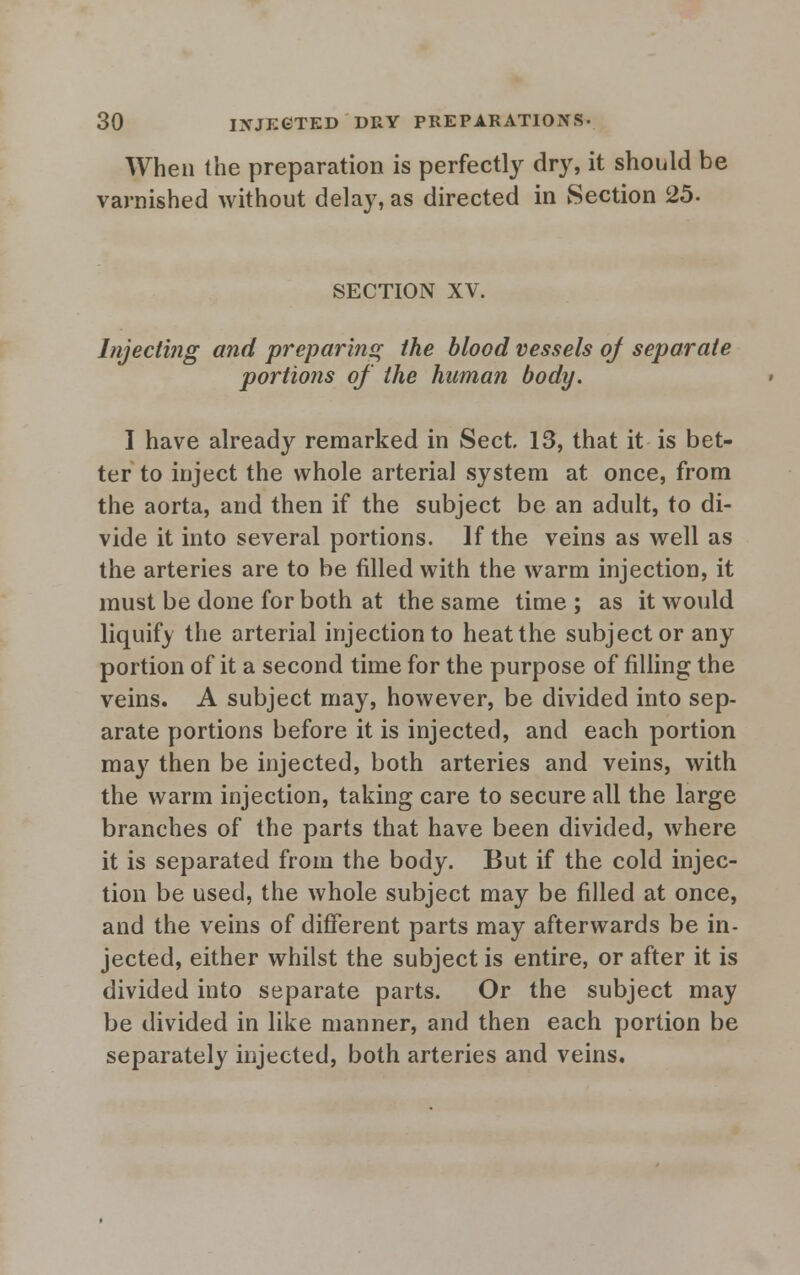 When the preparation is perfectly dry, it should be varnished without delay, as directed in Section 25. SECTION XV. Injecting and preparing the blood vessels of separate portions of the human body. I have already remarked in Sect. 13, that it is bet- ter to inject the whole arterial system at once, from the aorta, and then if the subject be an adult, to di- vide it into several portions. If the veins as well as the arteries are to be filled with the warm injection, it must be done for both at the same time ; as it would liquify the arterial injection to heat the subject or any portion of it a second time for the purpose of filling the veins. A subject may, however, be divided into sep- arate portions before it is injected, and each portion may then be injected, both arteries and veins, with the warm injection, taking care to secure all the large branches of the parts that have been divided, where it is separated from the body. But if the cold injec- tion be used, the whole subject may be filled at once, and the veins of different parts may afterwards be in- jected, either whilst the subject is entire, or after it is divided into separate parts. Or the subject may be divided in like manner, and then each portion be separately injected, both arteries and veins.