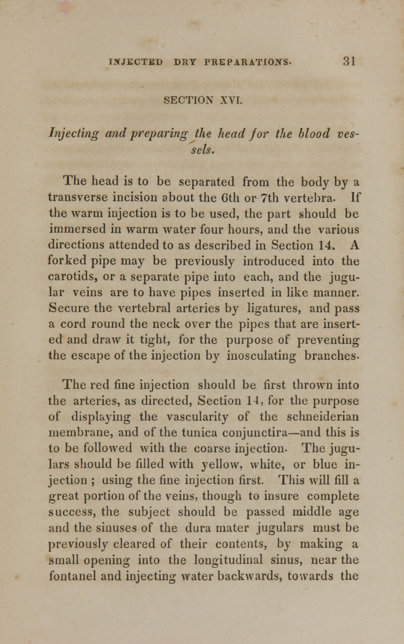 SECTION XVI. Injecting and preparing the head J or the blood ves- sels. The head is to be separated from the body by a transverse incision about the 6th or 7th vertebra. If the warm injection is to be used, the part should be immersed in warm water four hours, and the various directions attended to as described in Section 14. A forked pipe may be previously introduced into the carotids, or a separate pipe into each, and the jugu- lar veins are to have pipes inserted in like manner. Secure the vertebral arteries by ligatures, and pass a cord round the neck over the pipes that are insert- ed and draw it tight, for the purpose of preventing the escape of the injection by inosculating branches- The red fine injection should be first thrown into the arteries, as directed, Section 14, for the purpose of displaying the vascularity of the schneiderian membrane, and of the tunica conjunctira—and this is to be followed with the coarse injection- The jugu- lars should be filled with yellow, white, or blue in- jection ; using the fine injection first. This will fill a great portion of the veins, though to insure complete success, the subject should be passed middle age and the sinuses of the dura mater jugulars must be previously cleared of their contents, by making a small opening into the longitudinal sinus, near the fontanel and injecting water backwards, towards the