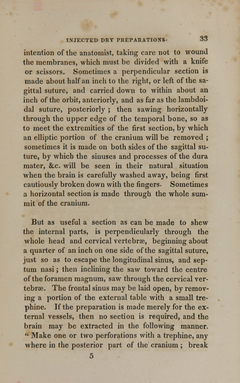 intention of the anatomist, taking care not to wound the membranes, which must be divided with a knife or scissors. Sometimes a perpendicular section is made about half an inch to the right, or left of the sa- gittal suture, and carried down to within about an inch of the orbit, anteriorly, and as far as the lambdoi- dal suture, posteriorly ; then sawing horizontally through the upper edge of the temporal bone, so as to meet the extremities of the first section, by which an elliptic portion of the cranium will be removed ; sometimes it is made on both sides of the sagittal su- ture, by which the sinuses and processes of the dura mater, &c. will be seen in their natural situation when the brain is carefully washed away, being first cautiously broken down with the fingers. Sometimes a horizontal section is made through the whole sum- mit of the cranium. But as useful a section as can be made to shew the internal parts, is perpendicularly through the whole head and cervical vertebra, beginning about a quarter of an inch on one side of the sagittal suture, just so as to escape the longitudinal sinus, and sep- tum nasi; then inclining the saw toward the centre of the foramen magnum, saw through the cervical ver- tebrae. The frontal sinus may be laid open, by remov- ing a portion of the external table with a small tre- phine. If the preparation is made merely for the ex- ternal vessels, then no section is required, and the brain may be extracted in the following manner.  Make one or two perforations with a trephine, any where in the posterior part of the cranium ; break 5