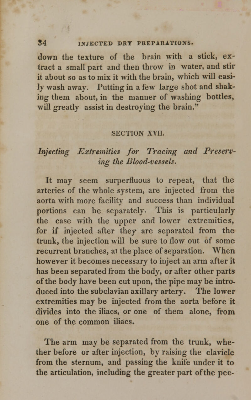 down the texture of the brain with a stick, ex- tract a small part and then throw in water, and stir it about so as to mix it with the brain, which will easi- ly wash away. Putting in a few large shot and shak- ing them about, in the manner of washing bottles, will greatly assist in destroying the brain. SECTION XVII. Injecting Extremities for Tracing and Preserv- ing the Blood-vessels. It may seem surperfluous to repeat, that the arteries of the whole system, are injected from the aorta with more facility and success than individual portions can be separately. This is particularly the case with the upper and lower extremities, for if injected after they are separated from the trunk, the injection will be sure to flow out of some recurrent branches, at the place of separation. When however it becomes necessary to inject an arm after it has been separated from the body, or after other parts of the body have been cut upon, the pipe maybe intro- duced into the subclavian axillary artery. The lower extremities may be injected from the aorta before it divides into the iliacs, or one of them alone, from one of the common iliacs. The arm may be separated from the trunk, whe- ther before or after injection, by raising the clavicle from the sternum, and passing the knife under it to the articulation, including the greater part of the pec-