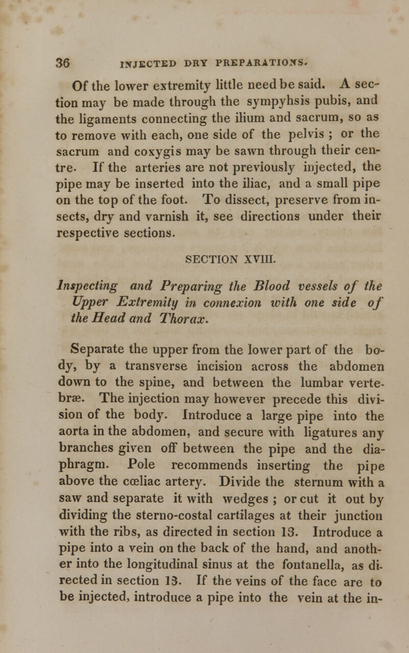 Of the lower extremity little need be said. A sec- tion may be made through the sympyhsis pubis, and the ligaments connecting the ilium and sacrum, so as to remove with each, one side of the pelvis ; or the sacrum and coxygis may be sawn through their cen- tre- If the arteries are not previously injected, the pipe may be inserted into the iliac, and a small pipe on the top of the foot. To dissect, preserve from in- sects, dry and varnish it, see directions under their respective sections. SECTION XVIII. Inspecting and Preparing the Blood vessels of the Upper Extremity in connexion ivith one side of the Head and Thorax. Separate the upper from the lower part of the bo- dy, by a transverse incision across the abdomen down to the spine, and between the lumbar verte- brae. The injection may however precede this divi- sion of the body. Introduce a large pipe into the aorta in the abdomen, and secure with ligatures any branches given off between the pipe and the dia- phragm. Pole recommends inserting the pipe above the coeliac artery. Divide the sternum with a saw and separate it with wedges ; or cut it out by dividing the sterno-costal cartilages at their junction with the ribs, as directed in section 13. Introduce a pipe into a vein on the back of the hand, and anoth- er into the longitudinal sinus at the fontanella, as di- rected in section 13. If the veins of the face are to be injected, introduce a pipe into the vein at the in-