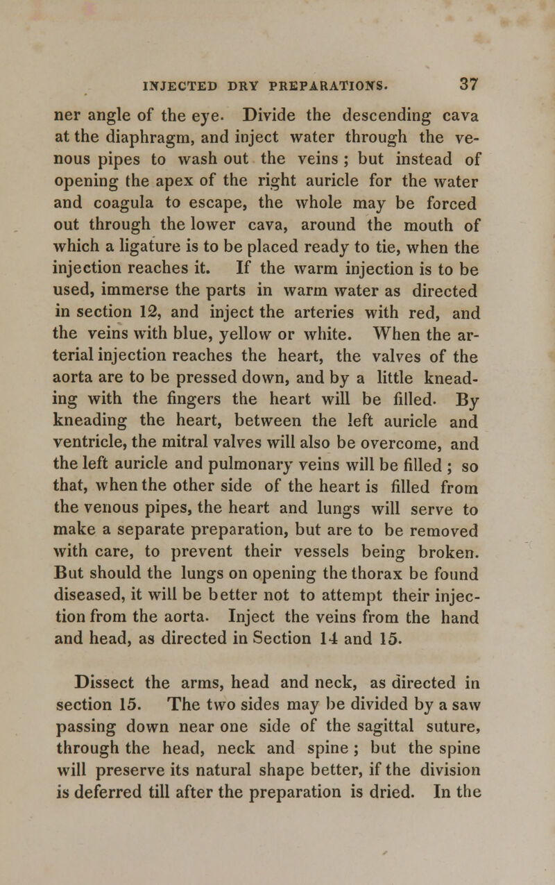 ner angle of the eye. Divide the descending cava at the diaphragm, and inject water through the ve- nous pipes to wash out the veins ; but instead of opening the apex of the right auricle for the water and coagula to escape, the whole may be forced out through the lower cava, around the mouth of which a ligature is to be placed ready to tie, when the injection reaches it. If the warm injection is to be used, immerse the parts in warm water as directed in section 12, and inject the arteries with red, and the veins with blue, yellow or white. When the ar- terial injection reaches the heart, the valves of the aorta are to be pressed down, and by a little knead- ing with the fingers the heart will be filled. By kneading the heart, between the left auricle and ventricle, the mitral valves will also be overcome, and the left auricle and pulmonary veins will be filled ; so that, when the other side of the heart is filled from the venous pipes, the heart and lungs will serve to make a separate preparation, but are to be removed with care, to prevent their vessels being broken. But should the lungs on opening the thorax be found diseased, it will be better not to attempt their injec- tion from the aorta. Inject the veins from the hand and head, as directed in Section 14 and 15. Dissect the arms, head and neck, as directed in section 15. The two sides may be divided by a saw passing down near one side of the sagittal suture, through the head, neck and spine; but the spine will preserve its natural shape better, if the division is deferred till after the preparation is dried. In the