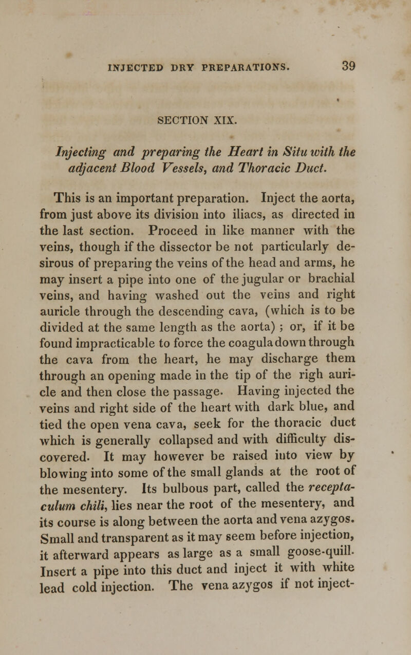 SECTION XIX. Injecting and preparing the Heart in Situ ivith the adjacent Blood Vessels, and Thoracic Duct. This is an important preparation. Inject the aorta, from just above its division into iliacs, as directed in the last section. Proceed in like manner with the veins, though if the dissector be not particularly de- sirous of preparing the veins of the head and arms, he may insert a pipe into one of the jugular or brachial veins, and having washed out the veins and right auricle through the descending cava, (which is to be divided at the same length as the aorta); or, if it be found impracticable to force the coagula down through the cava from the heart, he may discharge them through an opening made in the tip of the righ auri- cle and then close the passage. Having injected the veins and right side of the heart with dark blue, and tied the open vena cava, seek for the thoracic duct which is generally collapsed and with difficulty dis- covered. It may however be raised into view by blowing into some of the small glands at the root of the mesentery. Its bulbous part, called the recepta- culum chili, lies near the root of the mesentery, and its course is along between the aorta and vena azygos. Small and transparent as it may seem before injection, it afterward appears as large as a small goose-quill. Insert a pipe into this duct and inject it with white lead cold injection. The vena azygos if not inject-