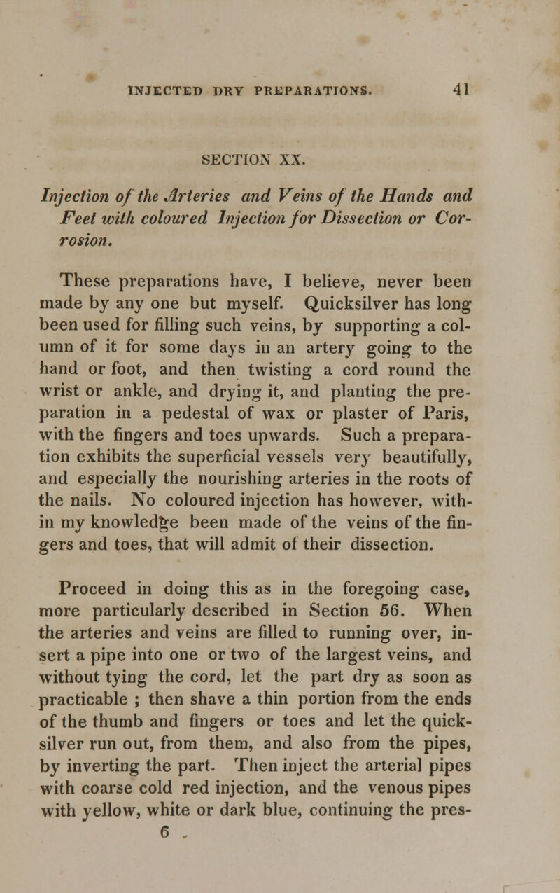 SECTION XX. Injection of the Arteries and Veins of the Hands and Feet with coloured Injection for Dissection or Cor- rosion. These preparations have, I believe, never been made by any one but myself. Quicksilver has long been used for filling such veins, by supporting a col- umn of it for some days in an artery going to the hand or foot, and then twisting a cord round the wrist or ankle, and drying it, and planting the pre- paration in a pedestal of wax or plaster of Paris, with the fingers and toes upwards. Such a prepara- tion exhibits the superficial vessels very beautifully, and especially the nourishing arteries in the roots of the nails. No coloured injection has however, with- in my knowledge been made of the veins of the fin- gers and toes, that will admit of their dissection. Proceed in doing this as in the foregoing case, more particularly described in Section 56. When the arteries and veins are filled to running over, in- sert a pipe into one or two of the largest veins, and without tying the cord, let the part dry as soon as practicable ; then shave a thin portion from the ends of the thumb and fingers or toes and let the quick- silver run out, from them, and also from the pipes, by inverting the part. Then inject the arterial pipes with coarse cold red injection, and the venous pipes with yellow, white or dark blue, continuing the pres- 6 „