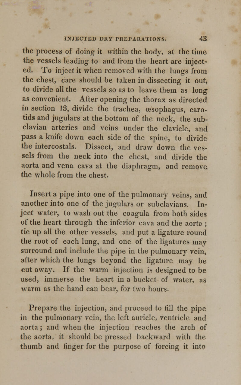 the process of doing it within the body, at the time the vessels leading to and from the heart are inject- ed. To inject it when removed with the lungs from the chest, care should be taken in dissecting it out, to divide all the vessels so as to leave them as long as convenient. After opening the thorax as directed in section 13, divide the trachea, oesophagus, caro- tids and jugulars at the bottom of the neck, the sub- clavian arteries and veins under the clavicle, and pass a knife down each side of the spine, to divide the intercostals. Dissect, and draw down the ves- sels from the neck into the chest, and divide the aorta and vena cava at the diaphragm, and remove the whole from the chest. Insert a pipe into one of the pulmonary veins, and another into one of the jugulars or subclavians. In' ject water, to wash out the coagula from both sides of the heart through the inferior cava and the aorta ; tie up all the other vessels, and put a ligature round the root of each lung, and one of the ligatures may surround and include the pipe in the pulmonary vein, after which the lungs beyond the ligature may be cut away. If the warm injection is designed to be used, immerse the heart in a bucket of water, as warm as the hand can bear, for two hours- Prepare the injection, and proceed to fill the pipe in the pulmonary vein, the left auricle, ventricle and aorta; and when the injection reaches the arch of the aorta, it should be pressed backward with the thumb and finger for the purpose of forcing it into