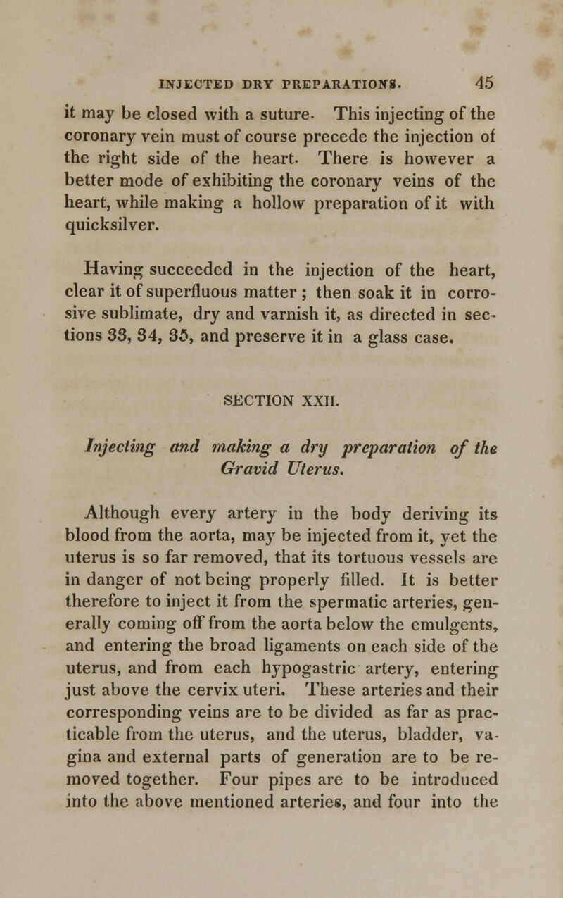 it may be closed with a suture. This injecting of the coronary vein must of course precede the injection of the right side of the heart. There is however a better mode of exhibiting the coronary veins of the heart, while making a hollow preparation of it with quicksilver. Having succeeded in the injection of the heart, clear it of superfluous matter ; then soak it in corro- sive sublimate, dry and varnish it, as directed in sec- tions 33, 34, 35, and preserve it in a glass case. SECTION XXII. Injecting and making a dry preparation of the Gravid Uterus, Although every artery in the body deriving its blood from the aorta, may be injected from it, yet the uterus is so far removed, that its tortuous vessels are in danger of not being properly filled. It is better therefore to inject it from the spermatic arteries, gen- erally coming off from the aorta below the emulgents, and entering the broad ligaments on each side of the uterus, and from each hypogastric artery, entering just above the cervix uteri. These arteries and their corresponding veins are to be divided as far as prac- ticable from the uterus, and the uterus, bladder, va- gina and external parts of generation are to be re- moved together. Four pipes are to be introduced into the above mentioned arteries, and four into the