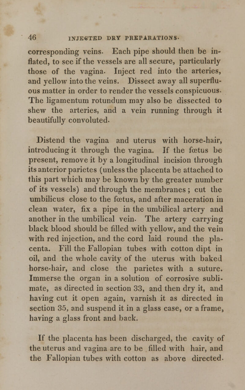corresponding veins. Each pipe should then be in- flated, to see if the vessels are all secure, particularly those of the vagina. Inject red into the arteries, and yellow into the veins. Dissect away all superflu- ous matter in order to render the vessels conspicuous. The ligamentum rotundum may also be dissected to shew the arteries, and a vein running through it beautifully convoluted. Distend the vagina and uterus with horse-hair, introducing it through the vagina. If the foetus be present, remove it by a longitudinal incision through its anterior parietes (unless the placenta be attached to this part which may be known by the greater number of its vessels) and through the membranes ; cut the umbilicus close to the foetus, and after maceration in clean water, fix a pipe in the umbilical artery and another in the umbilical vein. The artery carrying black blood should be filled with yellow, and the vein with red injection, and the cord laid round the pla- centa. Fill the Fallopian tubes with cotton dipt in oil, and the whole cavity of the uterus with baked horse-hair, and close the parietes with a suture. Immerse the organ in a solution of corrosive subli- mate, as directed in section 33, and then dry it, and having cut it open again, varnish it as directed in section 35, and suspend it in a glass case, or a frame, having a glass front and back. If the placenta has been discharged, the cavity of the uterus and vagina are to be filled with hair, and the Fallopian tubes with cotton as above directed.