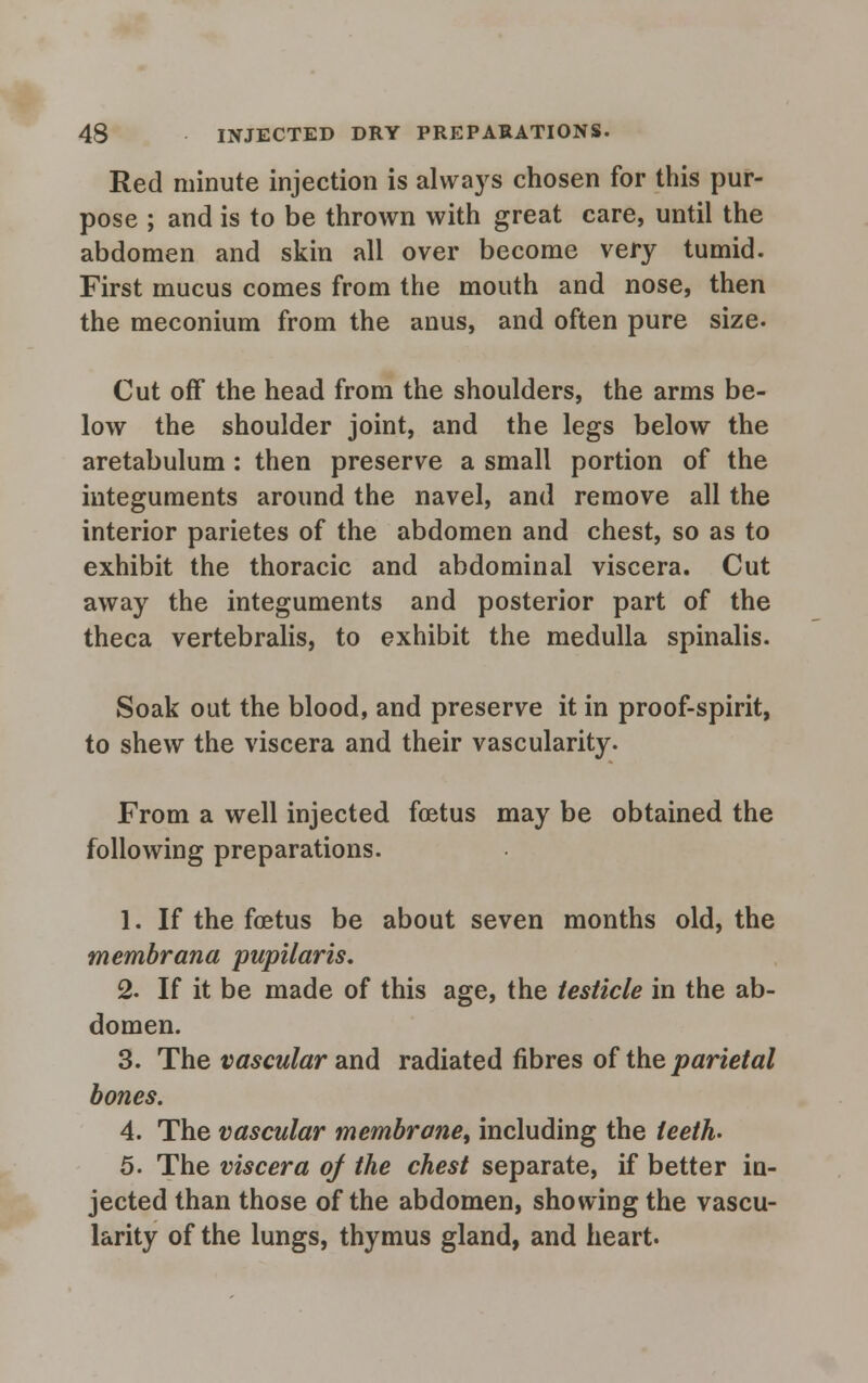 Red minute injection is always chosen for this pur- pose ; and is to be thrown with great care, until the abdomen and skin all over become very tumid. First mucus comes from the mouth and nose, then the meconium from the anus, and often pure size. Cut off the head from the shoulders, the arms be- low the shoulder joint, and the legs below the aretabulum : then preserve a small portion of the integuments around the navel, and remove all the interior parietes of the abdomen and chest, so as to exhibit the thoracic and abdominal viscera. Cut away the integuments and posterior part of the theca vertebralis, to exhibit the medulla spinalis. Soak out the blood, and preserve it in proof-spirit, to shew the viscera and their vascularity. From a well injected foetus may be obtained the following preparations. 1. If the foetus be about seven months old, the membrana pupilaris. 2. If it be made of this age, the testicle in the ab- domen. 3. The vascular and radiated fibres of the parietal bones. 4. The vascular membrane, including the leeth. 5. The viscera of the chest separate, if better in- jected than those of the abdomen, showing the vascu- larity of the lungs, thymus gland, and heart.