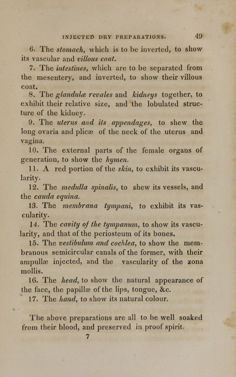 6. The stomach, which is to be inverted, to show its vascular and villous coat. 7. The intestines, which are to be separated from the mesentery, and inverted, to show their villous coat. 8. The glandula revales and kidneys together, to exhibit their relative size, and the lobulated struc- ture of the kidney. 9. The uterus and its appendages, to shew the long ovaria and plicae of the neck of the uterus and vagina. 10. The external parts of the female organs of generation, to show the hymen. 11. A red portion of the skin, to exhibit its vascu- larity. 12. The medulla spinalis, to shew its vessels, and the cauda equina. 13. The membrana tympani, to exhibit its vas- cularity. 14. The cavity of the tympanum, to show its vascu- larity, and that of the periosteum of its bones, 15. The vestibulum and cochlea, to show the mem- branous semicircular canals of the former, with their ampullae injected, and the vascularity of the zona mollis. 16. The head, to show the natural appearance of the face, the papillae of the lips, tongue, &c. 17. The hand, to show its natural colour. The above preparations are all to be well soaked from their blood, and preserved in proof spirit. 7