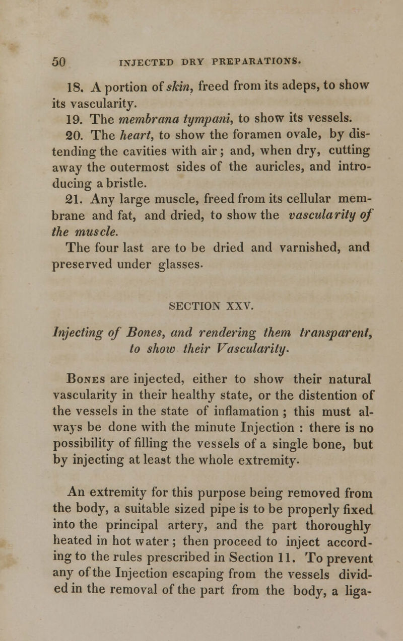 18. A portion of skin, freed from its adeps, to show its vascularity. 19. The membrana tympani, to show its vessels. 20. The heart, to show the foramen ovale, by dis- tending the cavities with air; and, when dry, cutting away the outermost sides of the auricles, and intro- ducing a bristle. 21. Any large muscle, freed from its cellular mem- brane and fat, and dried, to show the vascularity of the muscle. The four last are to be dried and varnished, and preserved under glasses. SECTION XXV. Injecting of Bones, and rendering them transparent, to show their Vascularity. Bones are injected, either to show their natural vascularity in their healthy state, or the distention of the vessels in the state of inflamation ; this must al- ways be done with the minute Injection : there is no possibility of filling the vessels of a single bone, but by injecting at least the whole extremity. An extremity for this purpose being removed from the body, a suitable sized pipe is to be properly fixed into the principal artery, and the part thoroughly heated in hot water ; then proceed to inject accord- ing to the rules prescribed in Section 11. To prevent any of the Injection escaping from the vessels divid- ed in the removal of the part from the body, a liga-