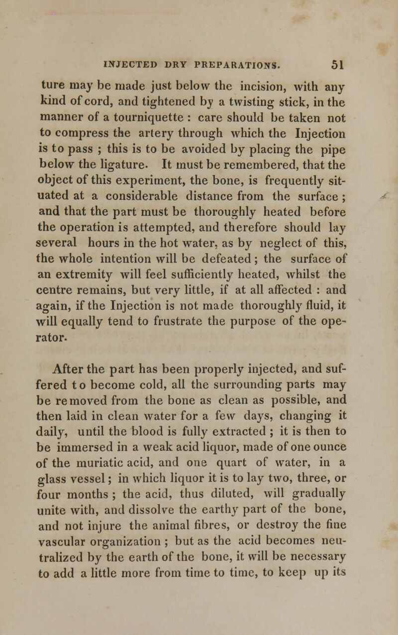 ture may be made just below the incision, with any kind of cord, and tightened by a twisting stick, in the manner of a tourniquette : care should be taken not to compress the artery through which the Injection is to pass ; this is to be avoided by placing the pipe below the ligature- It must be remembered, that the object of this experiment, the bone, is frequently sit- uated at a considerable distance from the surface ; and that the part must be thoroughly heated before the operation is attempted, and therefore should lay several hours in the hot water, as by neglect of this, the whole intention will be defeated; the surface of an extremity will feel sufficiently heated, whilst the centre remains, but very little, if at all affected : and again, if the Injection is not made thoroughly fluid, it will equally tend to frustrate the purpose of the ope- rator. After the part has been properly injected, and suf- fered t o become cold, all the surrounding parts may be removed from the bone as clean as possible, and then laid in clean water for a few days, changing it daily, until the blood is fully extracted ; it is then to be immersed in a weak acid liquor, made of one ounce of the muriatic acid, and one quart of water, in a glass vessel; in which liquor it is to lay two, three, or four months ; the acid, thus diluted, will gradually unite with, and dissolve the earthy part of the bone, and not injure the animal fibres, or destroy the fine vascular organization ; but as the acid becomes neu- tralized by the earth of the bone, it will be necessary to add a little more from time to time, to keep up its