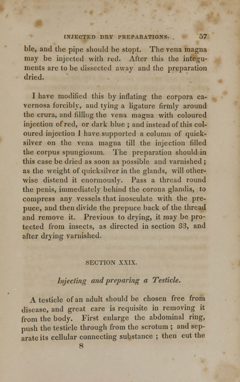 ble, and the pipe should be stopt. The vena magna may be injected with red. After this the integu- ments are to be dissected away and the preparation dried. I have modified this by inflating the corpora ca- vernosa forcibly, and tying a ligature firmly around the crura, and filling the vena magna with coloured injection of red, or dark blue ; and instead of this col- oured injection I have supported a column of quick- silver on the vena magna till the injection filled the corpus spungiosum. The preparation should in this case be dried as soon as possible and varnished ; as the weight of quicksilver in the glands, will other- wise distend it enormously. Pass a thread round the penis, immediately behind the corona glandis, to compress any vessels that inosculate with the pre- puce, and then divide the prepuce back of the thread and remove it. Previous to drying, it may be pro- tected from insects, as directed in section 33, and after drying varnished. SECTION XXIX. Injecting and preparing a Testicle. A testicle of an adult should be chosen free from disease, and great care is requisite in removing it from the body. First enlarge the abdominal ring, push the testicle through from the scrotum ; and sep- arate its cellular connecting substance ; then cut the 8