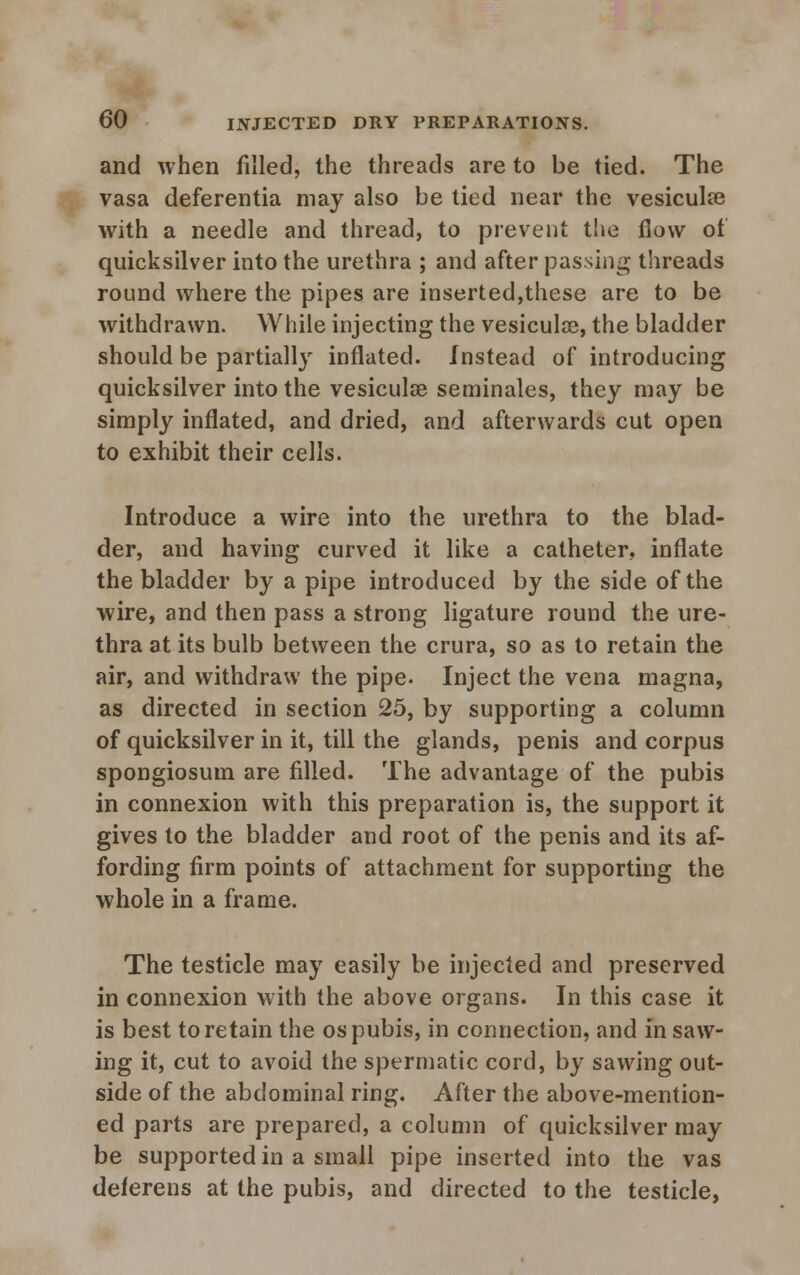 and when filled, the threads are to be tied. The vasa deferentia may also be tied near the vesicular with a needle and thread, to prevent the flow of quicksilver into the urethra ; and after passing threads round where the pipes are inserted,these are to be withdrawn. While injecting the vesicular, the bladder should be partially inflated. Instead of introducing quicksilver into the vesiculse seminales, they may be simply inflated, and dried, and afterwards cut open to exhibit their cells. Introduce a wire into the urethra to the blad- der, and having curved it like a catheter, inflate the bladder by a pipe introduced by the side of the wire, and then pass a strong ligature round the ure- thra at its bulb between the crura, so as to retain the air, and withdraw the pipe. Inject the vena magna, as directed in section 25, by supporting a column of quicksilver in it, till the glands, penis and corpus spongiosum are filled. The advantage of the pubis in connexion with this preparation is, the support it gives to the bladder and root of the penis and its af- fording firm points of attachment for supporting the whole in a frame. The testicle may easily be injected and preserved in connexion with the above organs. In this case it is best to retain the os pubis, in connection, .and in saw- ing it, cut to avoid the spermatic cord, by sawing out- side of the abdominal ring. After the above-mention- ed parts are prepared, a column of quicksilver may be supported in a small pipe inserted into the vas deferens at the pubis, and directed to the testicle,