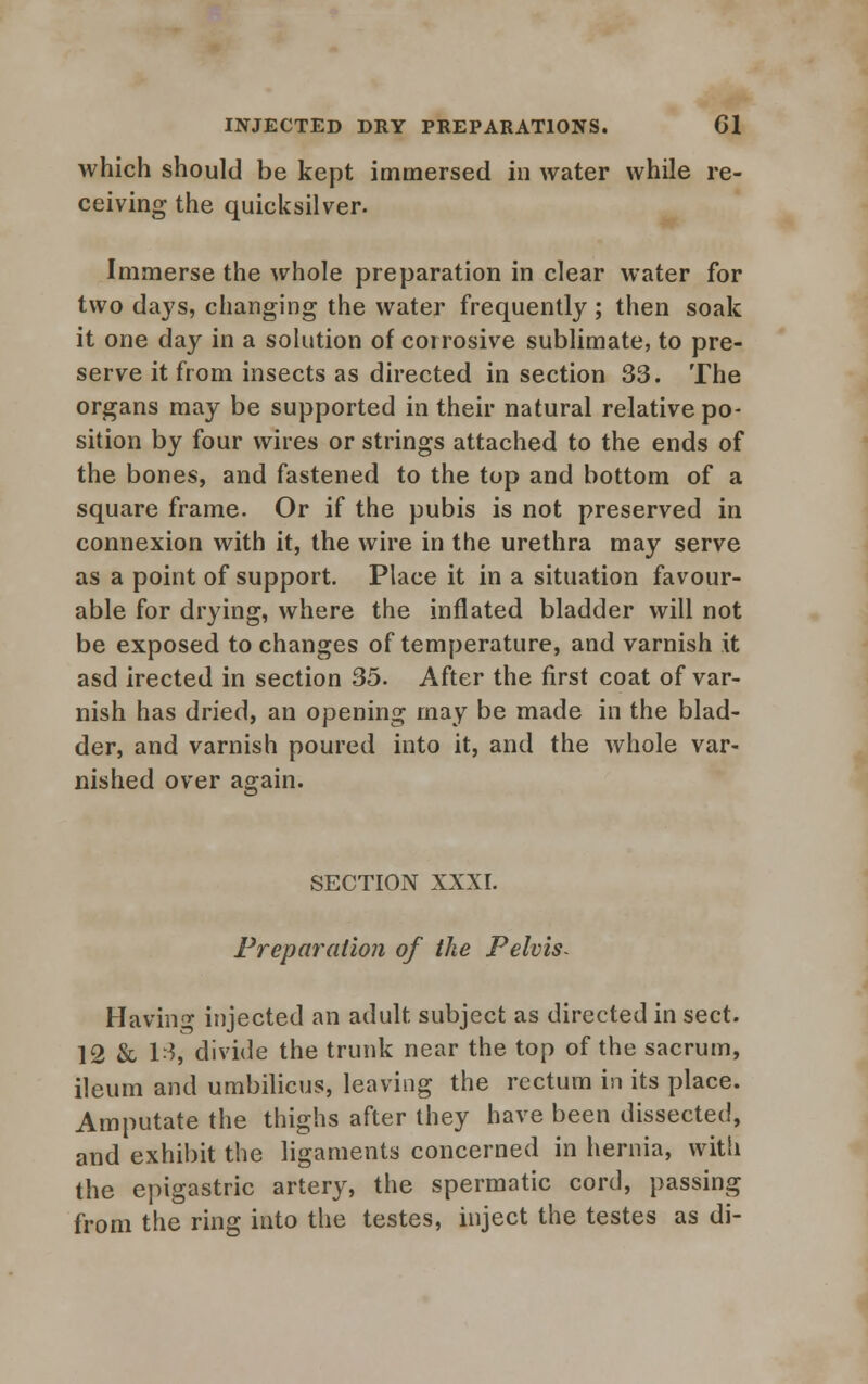 which should be kept immersed in water while re- ceiving the quicksilver. Immerse the whole preparation in clear water for two days, changing the water frequently ; then soak it one day in a solution of corrosive sublimate, to pre- serve it from insects as directed in section 33. The organs may be supported in their natural relative po- sition by four wires or strings attached to the ends of the bones, and fastened to the top and bottom of a square frame. Or if the pubis is not preserved in connexion with it, the wire in the urethra may serve as a point of support. Place it in a situation favour- able for drying, where the inflated bladder will not be exposed to changes of temperature, and varnish it asd irected in section 35. After the first coat of var- nish has dried, an opening may be made in the blad- der, and varnish poured into it, and the whole var- nished over again. SECTION XXXI. Preparation of the Pelvis- Having injected an adult subject as directed in sect. 12 & 13j divide the trunk near the top of the sacrum, ileum and umbilicus, leaving the rectum in its place. Amputate the thighs after they have been dissected, and exhibit the ligaments concerned in hernia, with the epigastric artery, the spermatic cord, passing from the ring into the testes, inject the testes as di-