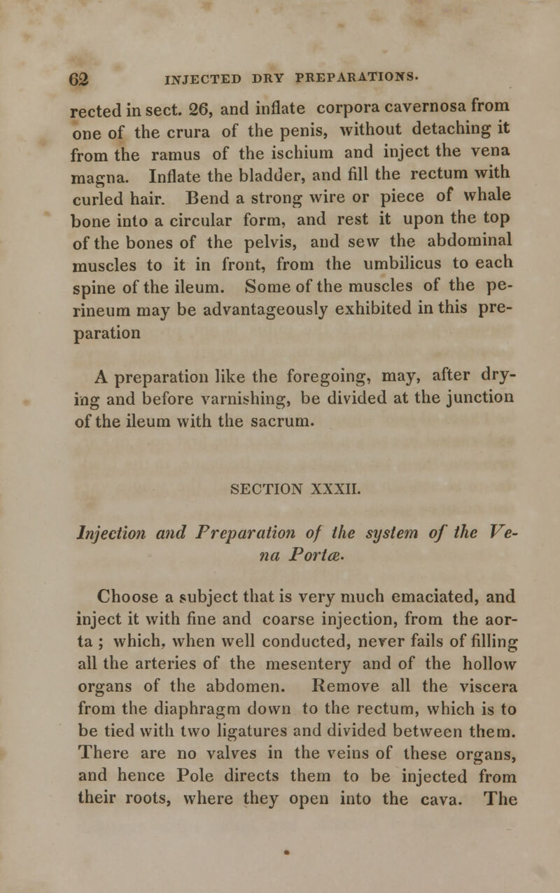 rected in sect. 26, and inflate corpora cavernosa from one of the crura of the penis, without detaching it from the ramus of the ischium and inject the vena magna. Inflate the bladder, and fill the rectum with curled hair. Bend a strong wire or piece of whale bone into a circular form, and rest it upon the top of the bones of the pelvis, and sew the abdominal muscles to it in front, from the umbilicus to each spine of the ileum. Some of the muscles of the pe- rineum may be advantageously exhibited in this pre- paration A preparation like the foregoing, may, after dry- ing and before varnishing, be divided at the junction of the ileum with the sacrum. SECTION XXXII. Injection and Preparation of the system of the Ve- na Portce. Choose a subject that is very much emaciated, and inject it with fine and coarse injection, from the aor- ta ; which, when well conducted, never fails of filling all the arteries of the mesentery and of the hollow organs of the abdomen. Remove all the viscera from the diaphragm down to the rectum, which is to be tied with two ligatures and divided between them. There are no valves in the veins of these organs, and hence Pole directs them to be injected from their roots, where they open into the cava. The