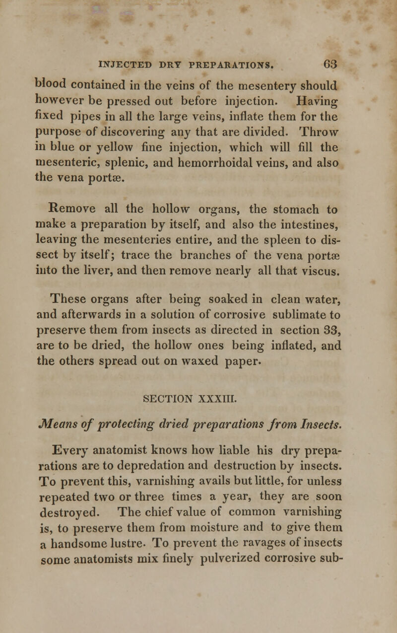 blood contained in the veins of the mesentery should however be pressed out before injection. Having fixed pipes in all the large veins, inflate them for the purpose of discovering any that are divided. Throw in blue or yellow fine injection, which will fill the mesenteric, splenic, and hemorrhoidal veins, and also the vena portae. Remove all the hollow organs, the stomach to make a preparation by itself, and also the intestines, leaving the mesenteries entire, and the spleen to dis- sect by itself; trace the branches of the vena portae into the liver, and then remove nearly all that viscus. These organs after being soaked in clean water, and afterwards in a solution of corrosive sublimate to preserve them from insects as directed in section 33, are to be dried, the hollow ones being inflated, and the others spread out on waxed paper. SECTION XXXIII. Means of protecting dried preparations from Insects. Every anatomist knows how liable his dry prepa- rations are to depredation and destruction by insects. To prevent this, varnishing avails but little, for unless repeated two or three times a year, they are soon destroyed. The chief value of common varnishing is, to preserve them from moisture and to give them a handsome lustre. To prevent the ravages of insects some anatomists mix finely pulverized corrosive sub-