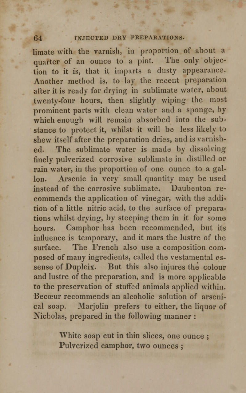 limate with the varnish, in proportion of about a quarter of an ounce to a pint. The only objec- tion to it is, that it imparts a dusty appearance. Another method is, to lay the recent preparation after it is ready for drying in sublimate water, about twenty-four hours, then slightly wiping the most prominent parts with clean water and a sponge, by which enough will remain absorbed into the sub- stance to protect it, whilst it will be less likely to shew itself after the preparation dries, and is varnish- ed. The sublimate water is made by dissolving finely pulverized corrosive sublimate in distilled or rain water, in the proportion of one ounce to a gal- lon. Arsenic in very small quantity may be used instead of the corrosive sublimate. Daubenton re- commends the application of vinegar, with the addi- tion of a little nitric acid, to the surface of prepara- tions whilst drying, by steeping them in it for some hours. Camphor has been recommended, but its influence is temporary, and it mars the lustre of the surface. The French also use a composition com- posed of many ingredients, called the vestamental es- sense of Dupleix. But this also injures the colour and lustre of the preparation, and is more applicable to the preservation of stuffed animals applied within. Becceur recommends an alcoholic solution of arseni- cal soap. Marjolin prefers to either, the liquor of Nicholas, prepared in the following manner : White soap cut in thin slices, one ounce ; Pulverized camphor, two ounces ;