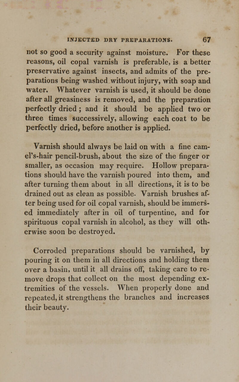 not so good a security against moisture. For these reasons, oil copal varnish is preferable, is a better preservative against insects, and admits of the pre- parations being washed without injury, with soap and water. Whatever varnish is used, it should be done after all greasiness is removed, and the preparation perfectly dried ; and it should be applied two or three times successively, allowing each coat to be perfectly dried, before another is applied. Varnish should always be laid on with a fine cam- el's-hair pencil-brush, about the size of the finger or smaller, as occasion may require. Hollow prepara- tions should have the varnish poured into them, and after turning them about in all directions, it is to be drained out as clean as possible- Varnish brushes af- ter being used for oil copal varnish, should be immers- ed immediately after in oil of turpentine, and for spirituous copal varnish in alcohol, as they will oth- erwise soon be destroyed. Corroded preparations should be varnished, by pouring it on them in all directions and holding them over a basin, until it all drains off, taking care to re- move drops that collect on the most depending ex- tremities of the vessels. When properly done and repeated, it strengthens the branches and increases their beauty.