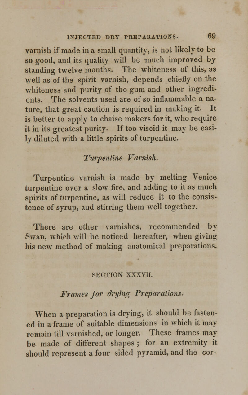 varnish if made in a small quantity, is not likely to be so good, and its quality will be much improved by standing twelve months. The whiteness of this, as well as of the spirit varnish, depends chiefly on the whiteness and purity of the gum and other ingredi- ents. The solvents used are of so inflammable a na- ture, that great caution is required in making it. It is better to apply to chaise makers for it, who require it in its greatest purity. If too viscid it may be easi- ly diluted with a little spirits of turpentine. Turpentine Varnish. Turpentine varnish is made by melting Venice turpentine over a slow fire, and adding to it as much spirits of turpentine, as will reduce it to the consis* tence of syrup, and stirring them well together. There are other varnishes, recommended by Swan, which will be noticed hereafter, when giving his new method of making anatomical preparations. SECTION XXXVII. Frames Jor drying Preparations. When a preparation is drying, it should be fasten- ed in a frame of suitable dimensions in which it may remain till varnished, or longer. These frames may be made of different shapes ; for an extremity it should represent a four sided pyramid, and the cor-