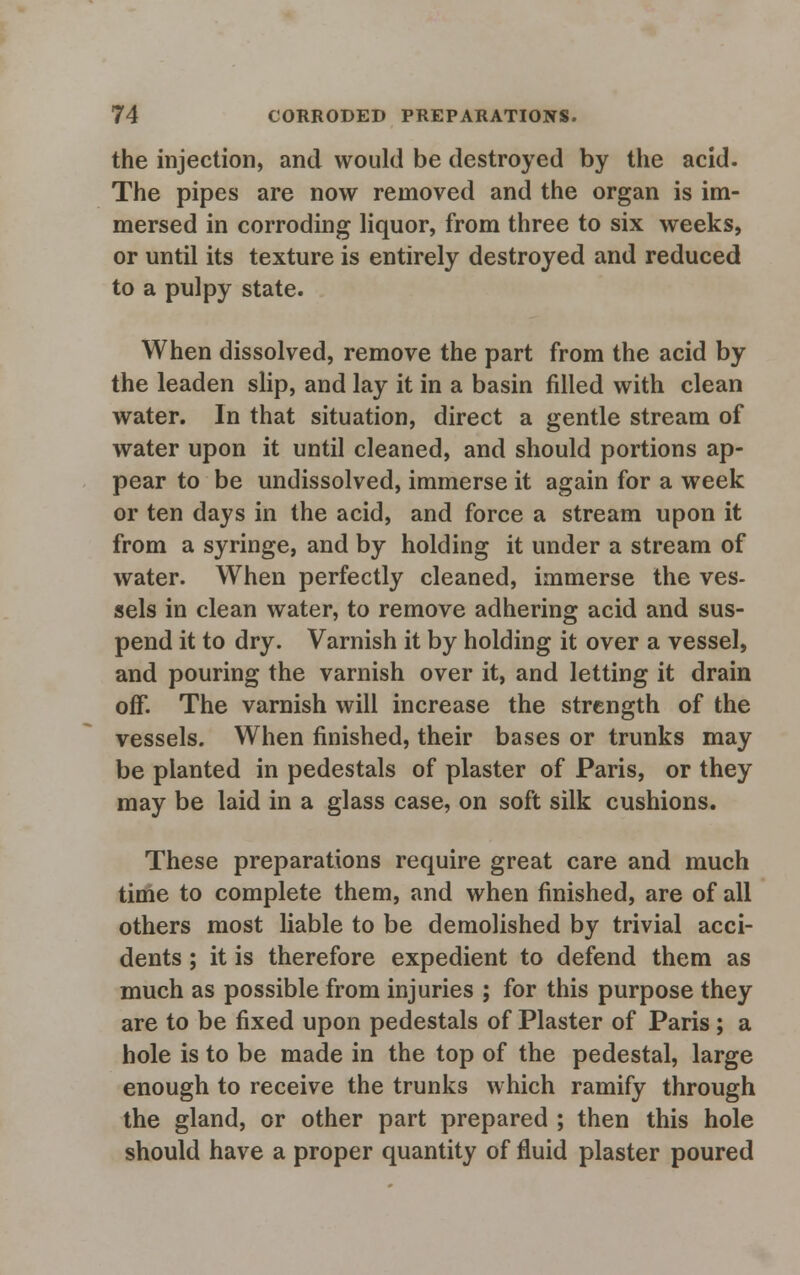 the injection, and would be destroyed by the acid. The pipes are now removed and the organ is im- mersed in corroding liquor, from three to six weeks, or until its texture is entirely destroyed and reduced to a pulpy state. When dissolved, remove the part from the acid by the leaden slip, and lay it in a basin filled with clean water. In that situation, direct a gentle stream of water upon it until cleaned, and should portions ap- pear to be undissolved, immerse it again for a week or ten days in the acid, and force a stream upon it from a syringe, and by holding it under a stream of water. When perfectly cleaned, immerse the ves- sels in clean water, to remove adhering acid and sus- pend it to dry. Varnish it by holding it over a vessel, and pouring the varnish over it, and letting it drain off. The varnish will increase the strength of the vessels. When finished, their bases or trunks may be planted in pedestals of plaster of Paris, or they may be laid in a glass case, on soft silk cushions. These preparations require great care and much time to complete them, and when finished, are of all others most liable to be demolished by trivial acci- dents ; it is therefore expedient to defend them as much as possible from injuries ; for this purpose they are to be fixed upon pedestals of Plaster of Paris ; a hole is to be made in the top of the pedestal, large enough to receive the trunks which ramify through the gland, or other part prepared ; then this hole should have a proper quantity of fluid plaster poured