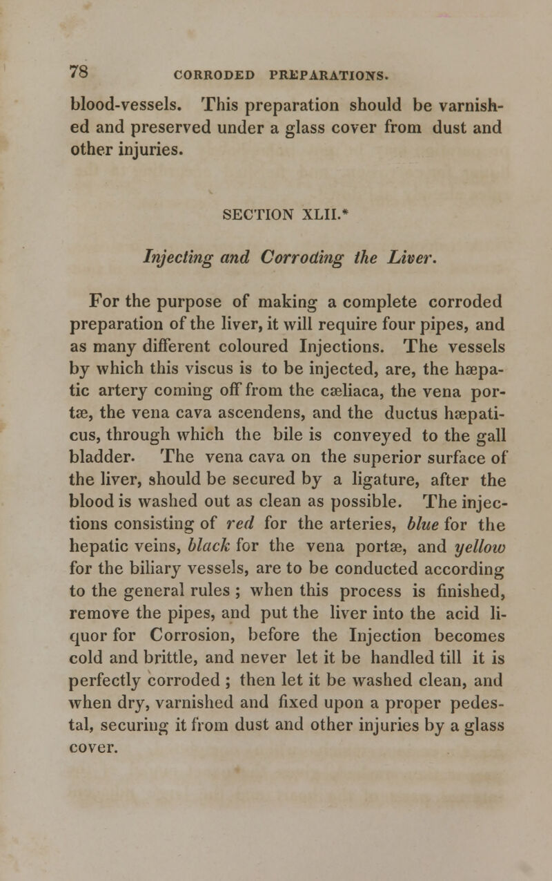 blood-vessels. This preparation should be varnish- ed and preserved under a glass cover from dust and other injuries. SECTION XLIL* Injecting and Corroding the Liver. For the purpose of making a complete corroded preparation of the liver, it will require four pipes, and as many different coloured Injections. The vessels by which this viscus is to be injected, are, the hsepa- tic artery coming off from the cseliaca, the vena por- tse, the vena cava ascendens, and the ductus hsepati- cus, through which the bile is conveyed to the gall bladder. The vena cava on the superior surface of the liver, should be secured by a ligature, after the blood is washed out as clean as possible. The injec- tions consisting of red for the arteries, blue for the hepatic veins, black for the vena portse, and yellow for the biliary vessels, are to be conducted according to the general rules ; when this process is finished, remove the pipes, and put the liver into the acid li- quor for Corrosion, before the Injection becomes cold and brittle, and never let it be handled till it is perfectly corroded ; then let it be washed clean, and when dry, varnished and fixed upon a proper pedes- tal, securing it from dust and other injuries by a glass cover.