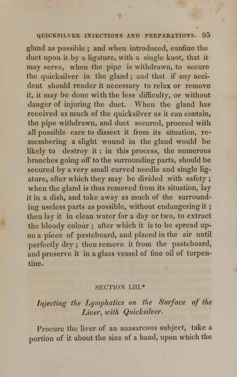 gland as possible ; and when introduced, confine the duct upon it by a ligature, with a single knot, that it may serve, when the pipe is withdrawn, to secure the quicksilver in the gland ; and that if any acci- dent should render it necessary to relax or remove it, it may be done with the less difficulty, or without danger of injuring the duct. When the gland has received as much of the quicksilver as it can contain, the pipe withdrawn, and duct secured, proceed with all possible care to dissect it from its situation, re- membering a slight wound in the gland would be likely to destroy it ; in this process, the numerous branches going off to the surrounding parts, should be secured by a very small curved needle and single lig- ature, after which they may be divided with safet}r; when the gland is thus removed from its situation, lay it in a dish, and take away as much of the surround- ing useless parts as possible, without endangering it; then lay it in clean water for a day or two, to extract the bloody colour ; after which it is to be spread up- on a piece of pasteboard, and placed in the air until perfectly dry ; then remove it from the pasteboard, and preserve it in a glass vessel of fine oil of turpen- tine. SECTION LIIL* Injecting the Lymphatics on the Surface of the Liver, with Quicksilver. Procure the liver of an anasarcous subject, take a portion of it about the size of a hand, upon which the