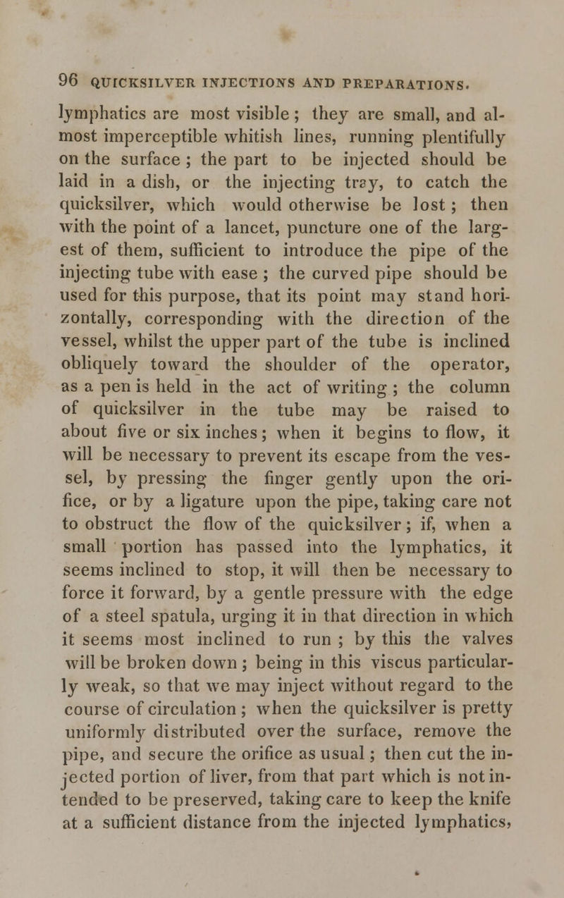 lymphatics are most visible; they are small, and al- most imperceptible whitish lines, running plentifully on the surface ; the part to be injected should be laid in a dish, or the injecting tray, to catch the quicksilver, which would otherwise be lost; then with the point of a lancet, puncture one of the larg- est of them, sufficient to introduce the pipe of the injecting tube with ease ; the curved pipe should be used for this purpose, that its point may stand hori- zontally, corresponding with the direction of the vessel, whilst the upper part of the tube is inclined obliquely toward the shoulder of the operator, as a pen is held in the act of writing ; the column of quicksilver in the tube may be raised to about five or six inches; when it begins to flow, it will be necessary to prevent its escape from the ves- sel, by pressing the finger gently upon the ori- fice, or by a ligature upon the pipe, taking care not to obstruct the flow of the quicksilver; if, when a small portion has passed into the lymphatics, it seems inclined to stop, it will then be necessary to force it forward, by a gentle pressure with the edge of a steel spatula, urging it in that direction in which it seems most inclined to run ; by this the valves will be broken down ; being in this viscus particular- ly weak, so that we may inject without regard to the course of circulation ; when the quicksilver is pretty uniformly distributed over the surface, remove the pipe, and secure the orifice as usual; then cut the in- jected portion of liver, from that part which is not in- tended to be preserved, taking care to keep the knife at a sufficient distance from the injected lymphatics,