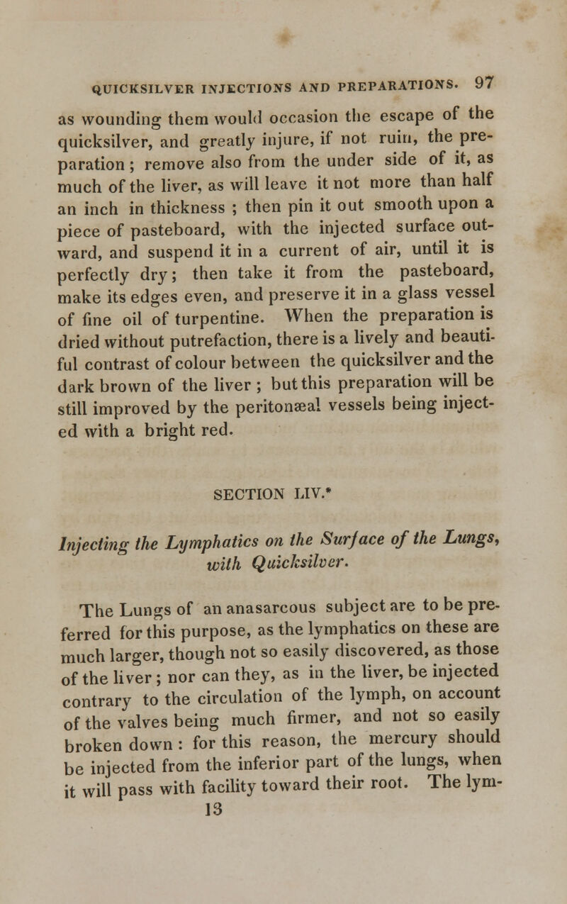 as wounding them would occasion the escape of the quicksilver, and greatly injure, if not ruin, the pre- paration ; remove also from the under side of it, as much of the liver, as will leave it not more than half an inch in thickness ; then pin it out smooth upon a piece of pasteboard, with the injected surface out- ward, and suspend it in a current of air, until it is perfectly dry; then take it from the pasteboard, make its edges even, and preserve it in a glass vessel of fine oil of turpentine. When the preparation is dried without putrefaction, there is a lively and beauti- ful contrast of colour between the quicksilver and the dark brown of the liver ; but this preparation will be still improved by the peritonaea! vessels being inject- ed with a bright red. SECTION LIV.* Injecting the Lymphatics on the Surjace of the Lungs, with Quicksilver. The Lungs of an anasarcous subject are to be pre- ferred for this purpose, as the lymphatics on these are much larger, though not so easily discovered, as those of the liver ; nor can they, as in the liver, be injected contrary to the circulation of the lymph, on account of the valves being much firmer, and not so easily broken down : for this reason, the mercury should be injected from the inferior part of the lungs, when it will pass with facility toward their root. The lym- 13