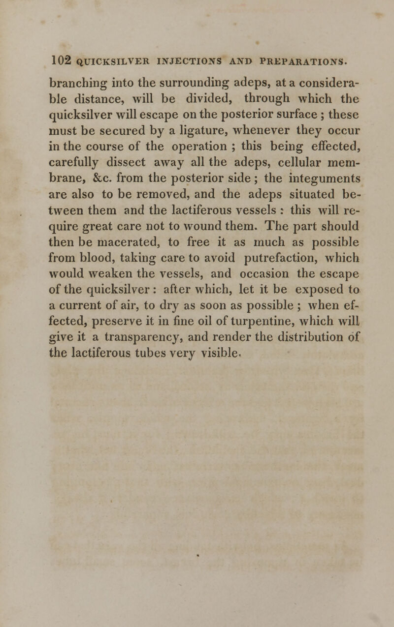 branching into the surrounding adeps, at a considera- ble distance, will be divided, through which the quicksilver will escape on the posterior surface ; these must be secured by a ligature, whenever they occur in the course of the operation ; this being effected, carefully dissect away all the adeps, cellular mem- brane, &c. from the posterior side ; the integuments are also to be removed, and the adeps situated be- tween them and the lactiferous vessels : this will re- quire great care not to wound them. The part should then be macerated, to free it as much as possible from blood, taking care to avoid putrefaction, which would weaken the vessels, and occasion the escape of the quicksilver: after which, let it be exposed to a current of air, to dry as soon as possible ; when ef- fected, preserve it in fine oil of turpentine, which will give it a transparency, and render the distribution of the lactiferous tubes very visible.