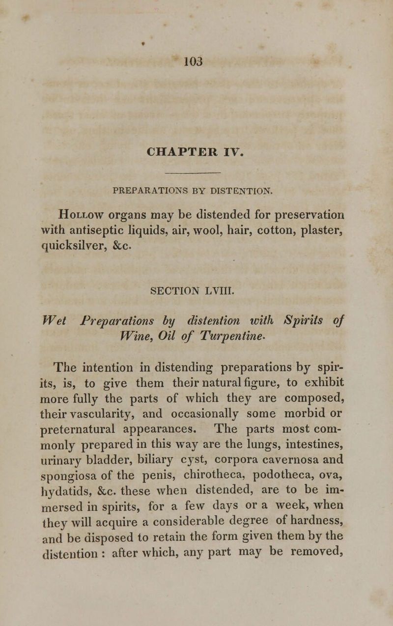 CHAPTER IV. PREPARATIONS BY DISTENTION. Hollow organs may be distended for preservation with antiseptic liquids, air, wool, hair, cotton, plaster, quicksilver, &c SECTION LVIII. Wet Preparations by distention with Spirits of Wine, Oil of Turpentine- The intention in distending preparations by spir- its, is, to give them their natural figure, to exhibit more fully the parts of which they are composed, their vascularity, and occasionally some morbid or preternatural appearances. The parts most com- monly prepared in this way are the lungs, intestines, urinary bladder, biliary cyst, corpora cavernosa and spongiosa of the penis, chirotheca, podotheca, ova, hydatids, &c. these when distended, are to be im- mersed in spirits, for a few days or a week, when they will acquire a considerable degree of hardness, and be disposed to retain the form given them by the distention : after which, any part may be removed,