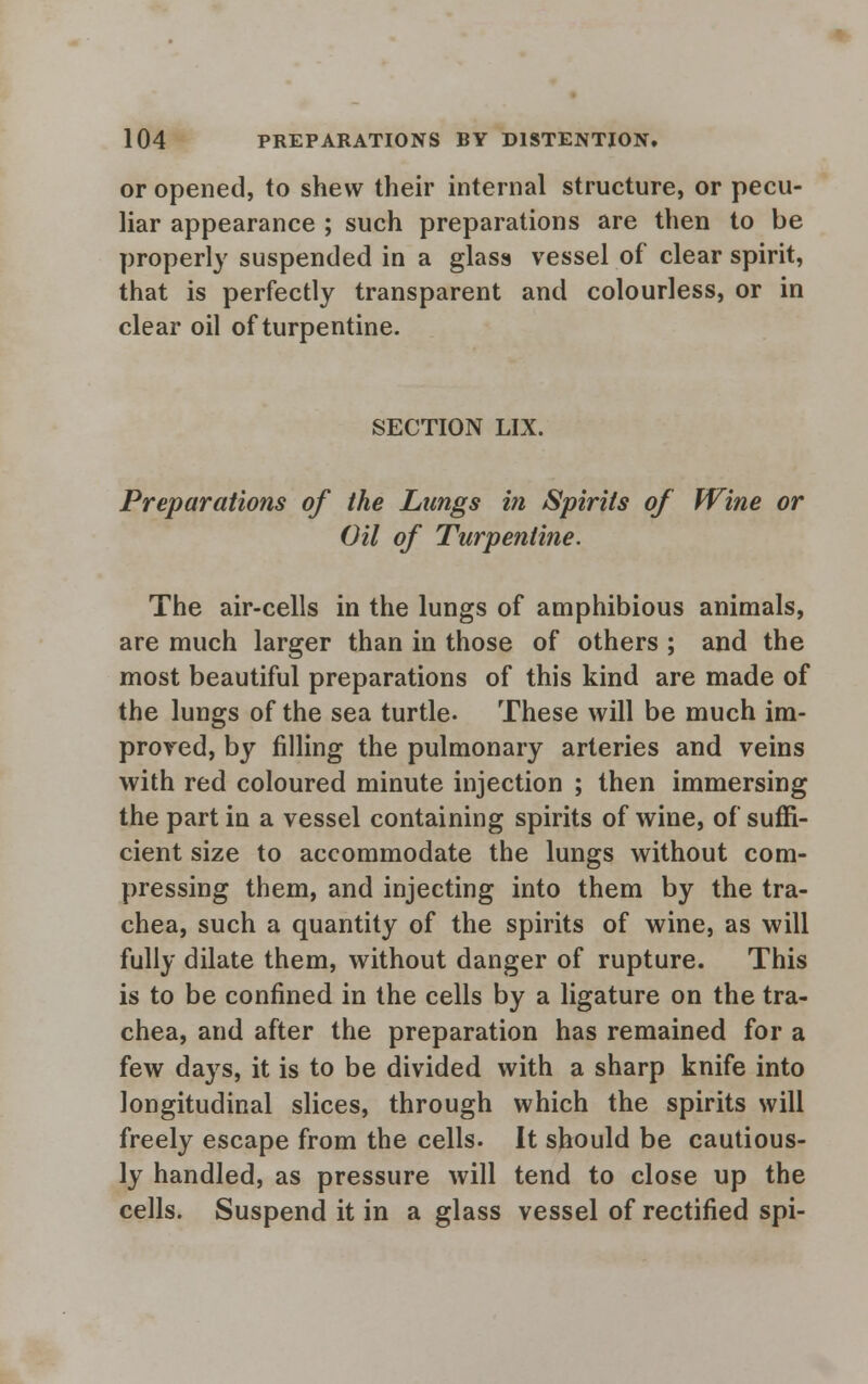 or opened, to shew their internal structure, or pecu- liar appearance ; such preparations are then to be properly suspended in a glass vessel of clear spirit, that is perfectly transparent and colourless, or in clear oil of turpentine. SECTION LIX. Preparations of the Lungs in Spirits of Wine or Oil of Turpentine. The air-cells in the lungs of amphibious animals, are much larger than in those of others ; and the most beautiful preparations of this kind are made of the lungs of the sea turtle. These will be much im- proved, by filling the pulmonary arteries and veins with red coloured minute injection ; then immersing the part in a vessel containing spirits of wine, of suffi- cient size to accommodate the lungs without com- pressing them, and injecting into them by the tra- chea, such a quantity of the spirits of wine, as will fully dilate them, without danger of rupture. This is to be confined in the cells by a ligature on the tra- chea, and after the preparation has remained for a few days, it is to be divided with a sharp knife into longitudinal slices, through which the spirits will freely escape from the cells. It should be cautious- ly handled, as pressure will tend to close up the cells. Suspend it in a glass vessel of rectified spi-