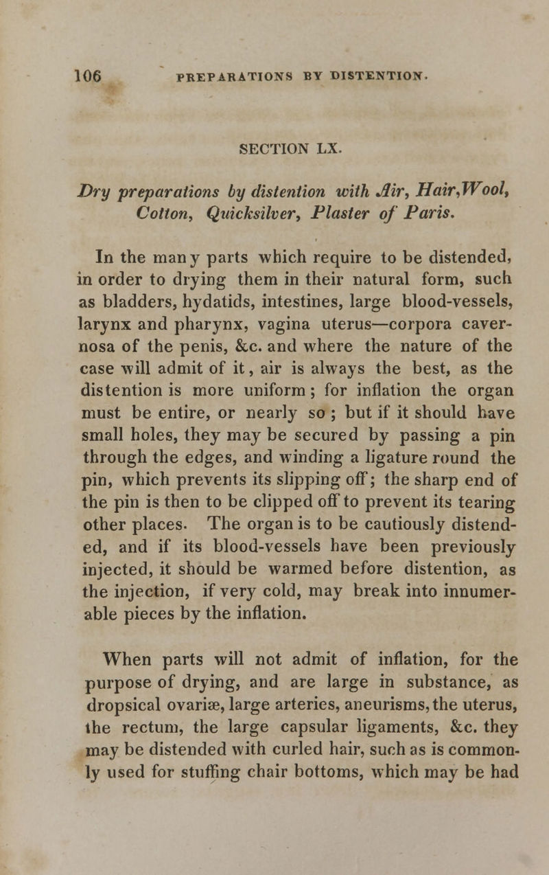 SECTION LX. Dry preparations by distention with Air, Hair,Wool, Cotton, Quicksilver, Plaster of Paris. In the many parts which require to be distended, in order to drying them in their natural form, such as bladders, hydatids, intestines, large blood-vessels, larynx and pharynx, vagina uterus—corpora caver- nosa of the penis, &c. and where the nature of the case will admit of it, air is always the best, as the distention is more uniform; for inflation the organ must be entire, or nearly so ; but if it should have small holes, they may be secured by passing a pin through the edges, and winding a ligature round the pin, which prevents its slipping off; the sharp end of the pin is then to be clipped off to prevent its tearing other places. The organ is to be cautiously distend- ed, and if its blood-vessels have been previously injected, it should be warmed before distention, as the injection, if very cold, may break into innumer- able pieces by the inflation. When parts will not admit of inflation, for the purpose of drying, and are large in substance, as dropsical ovariae, large arteries, aneurisms, the uterus, the rectum, the large capsular ligaments, &c. they may be distended with curled hair, such as is common- ly used for stuffing chair bottoms, which may be had