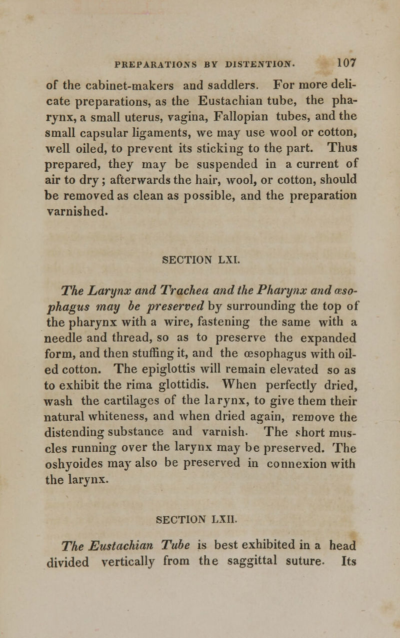 of the cabinet-makers and saddlers. For more deli- cate preparations, as the Eustachian tube, the pha- rynx, a small uterus, vagina, Fallopian tubes, and the small capsular ligaments, we may use wool or cotton, well oiled, to prevent its sticking to the part. Thus prepared, they may be suspended in a current of air to dry; afterwards the hair, wool, or cotton, should be removed as clean as possible, and the preparation varnished. SECTION LXI. The Larynx and Trachea and the Pharynx and (Eso- phagus may be preserved by surrounding the top of the pharynx with a wire, fastening the same with a needle and thread, so as to preserve the expanded form, and then stuffing it, and the oesophagus with oil- ed cotton. The epiglottis will remain elevated so as to exhibit the rima glottidis. When perfectly dried, wash the cartilages of the larynx, to give them their natural whiteness, and when dried again, remove the distending substance and varnish. The short mus- cles running over the larynx may be preserved. The oshyoides may also be preserved in connexion with the larynx. SECTION LXII. The Eustachian Tube is best exhibited in a head divided vertically from the saggittal suture. Its