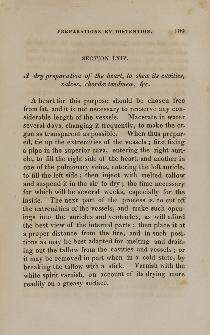 SECTION LXIV. A dry preparation of the heart, to shew its cavities, valves, chorda te?idinece, fyc. A heart for this purpose should be chosen free from fat, and it is not necessary to preserve any con- siderable length of the vessels. Macerate in water several days, changing it frequently, to make the or- gan as transparent as possible. When thus prepar- ed, tie up the extremities of the vessels ; first fixing a pipe in the superior cava, entering the right auri- cle, to fill the right side of the heart, and another in one of the pulmonary veins, entering the left auricle, to fill the left side; then inject with melted tallow and suspend it in the air to dry ; the time necessary for which will be several weeks, especially for the inside. The next part of the process is, to cut off the extremities of the vessels, and make such open- ings into the auricles and ventricles, as will afford the best view of the internal parts ; then place it at a proper distance from the fire, and in such posi- tions as may be best adapted for melting and drain- in° out the tallow from (he cavities and vessels ; or it may be removed in part when in a cold state, by breaking the tallow with a stick. Varnish with the white spirit varnish, on account of its drying more readily on a greasy surface.