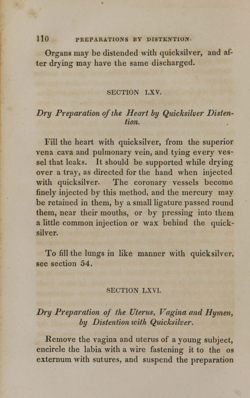 Organs may be distended with quicksilver, and af- ter drying may have the same discharged. SECTION LXV. Dry Preparation of the Heart by Quicksilver Disten- tion. Fill the heart with quicksilver, from the superior vena cava and pulmonary vein, and tying every ves- sel that leaks. It should be supported while drying over a tray, as directed for the hand when injected with quicksilver. The coronary vessels become finely injected by this method, and the mercury may be retained in them, by a small ligature passed round them, near their mouths, or by pressing into them a little common injection or wax behind the quick- silver. To fill the lungs in like manner with quicksilver, see section 54. SECTION LXVI. Dry Preparation of the Uterus, Vagina and Hymen, by Distention with Quicksilver. Remove the vagina and uterus of a young subject, encircle the labia with a wire fastening it to the os externum with sutures, and suspend the preparation