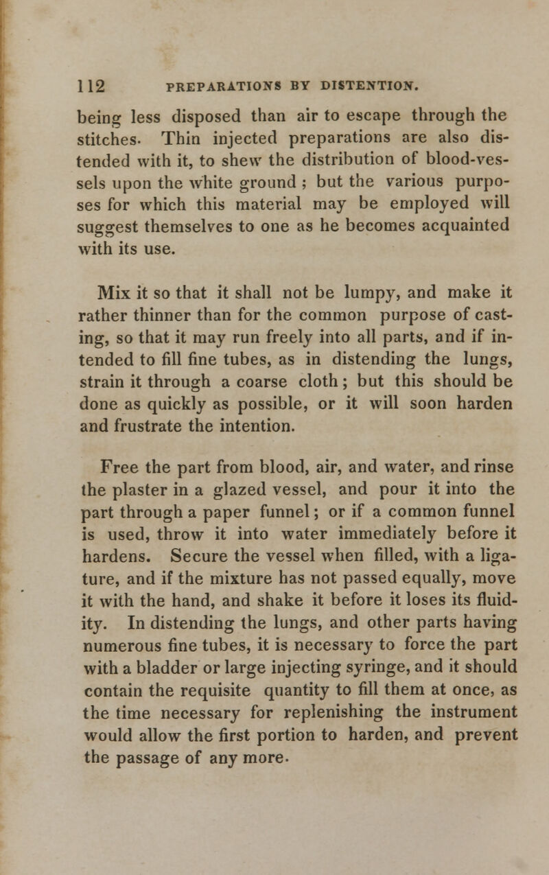 being less disposed than air to escape through the stitches. Thin injected preparations are also dis- tended with it, to shew the distribution of blood-ves- sels upon the white ground ; but the various purpo- ses for which this material may be employed will suggest themselves to one as he becomes acquainted with its use. Mix it so that it shall not be lumpy, and make it rather thinner than for the common purpose of cast- ing, so that it may run freely into all parts, and if in- tended to fill fine tubes, as in distending the lungs, strain it through a coarse cloth; but this should be done as quickly as possible, or it will soon harden and frustrate the intention. Free the part from blood, air, and water, and rinse the plaster in a glazed vessel, and pour it into the part through a paper funnel; or if a common funnel is used, throw it into water immediately before it hardens. Secure the vessel when filled, with a liga- ture, and if the mixture has not passed equally, move it with the hand, and shake it before it loses its fluid- ity. In distending the lungs, and other parts having numerous fine tubes, it is necessary to force the part with a bladder or large injecting syringe, and it should contain the requisite quantity to fill them at once, as the time necessary for replenishing the instrument would allow the first portion to harden, and prevent the passage of any more.