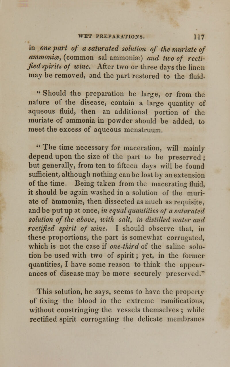 in one part of a saturated solution of the muriate of ammonite, (common sal ammonise) and two of recti- fied spirits of wine. After two or three days the linen may be removed, and the part restored to the fluid-  Should the preparation be large, or from the nature of the disease, contain a large quantity of aqueous fluid, then an additional portion of the muriate of ammonia in powder should be added, to meet the excess of aqueous menstruum.  The time necessary for maceration, will mainly depend upon the size of the part to be preserved ; but generally, from ten to fifteen days will be found sufficient, although nothing can be lost by an extension of the time. Being taken from the macerating fluid, it should be again washed in a solution of the muri- ate of ammonise, then dissected as much as requisite, and be put up at once, in equal quantities of a saturated solution of the above, with salt, in distilled water and rectified spirit of wine. I should observe that, in these proportions, the part is somewhat corrugated, which is not the case if one-third of the saline solu- tion be used with two of spirit; yet, in the former quantities, I have some reason to think the appear- ances of disease may be more securely preserved. This solution, he says, seems to have the property of fixing the blood in the extreme ramifications, without constringing the vessels themselves ; while rectified spirit corrogating the delicate membranes
