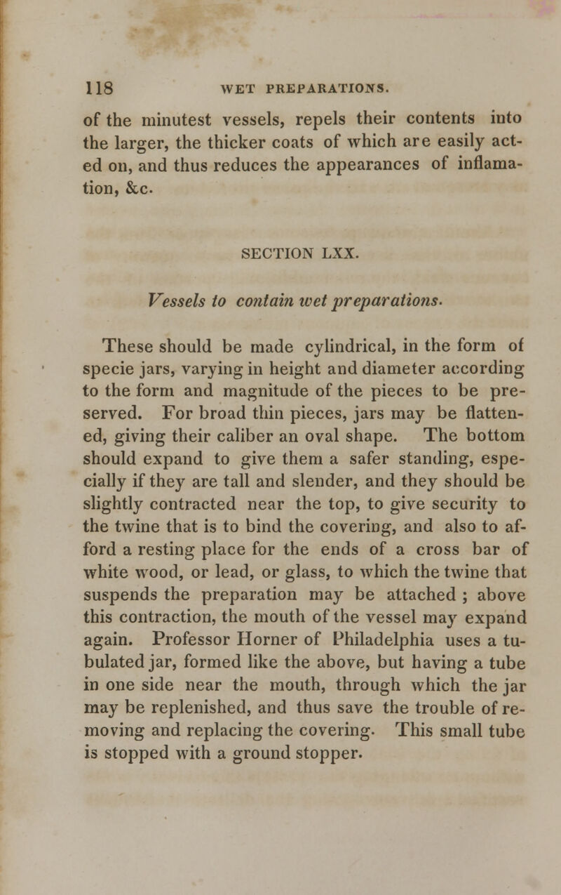 of the minutest vessels, repels their contents into the larger, the thicker coats of which are easily act- ed on, and thus reduces the appearances of inflama- tion, &c SECTION LXX. Vessels to contain wet preparations. These should be made cylindrical, in the form of specie jars, varying in height and diameter according to the form and magnitude of the pieces to be pre- served. For broad thin pieces, jars may be flatten- ed, giving their caliber an oval shape. The bottom should expand to give them a safer standing, espe- cially if they are tall and slender, and they should be slightly contracted near the top, to give security to the twine that is to bind the covering, and also to af- ford a resting place for the ends of a cross bar of white wood, or lead, or glass, to which the twine that suspends the preparation may be attached ; above this contraction, the mouth of the vessel may expand again. Professor Horner of Philadelphia uses a tu- bulated jar, formed like the above, but having a tube in one side near the mouth, through which the jar may be replenished, and thus save the trouble of re- moving and replacing the covering. This small tube is stopped with a ground stopper.