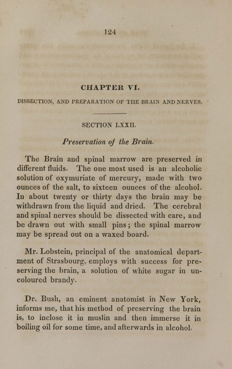 CHAPTER VI. DISSECTION, AND PREPARATION OF THE BRAIN AND NERVES. SECTION LXXII. Preservation of the Brain. The Brain and spinal marrow are preserved in different fluids. The one most used is an alcoholic solution of oxymuriate of mercury, made with two ounces of the salt, to sixteen ounces of the alcohol. In about twenty or thirty days the brain may be withdrawn from the liquid and dried. The cerebral and spinal nerves should be dissected with care, and be drawn out with small pins; the spinal marrow may be spread out on a waxed board. Mr. Lobstein, principal of the anatomical depart- ment of Strasbourg, employs with success for pre- serving the brain, a solution of white sugar in un- coloured brandy. Dr. Bush, an eminent anatomist in New York, informs me, that his method of preserving the brain is, to inclose it in muslin and then immerse it in boiling oil for some time, and afterwards in alcohol.