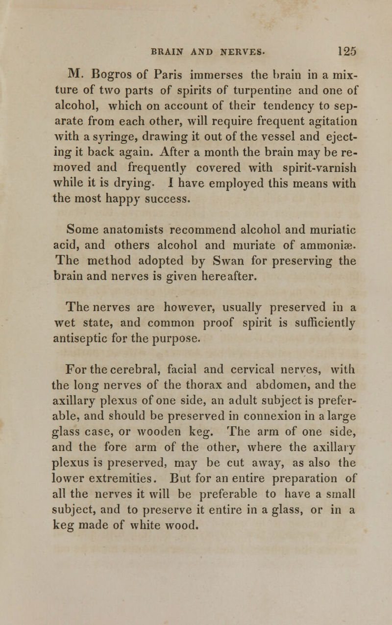 M. Bogros of Paris immerses the brain in a mix- ture of two parts of spirits of turpentine and one of alcohol, which on account of their tendency to sep- arate from each other, will require frequent agitation with a syringe, drawing it out of the vessel and eject- ing it back again. After a month the brain may be re- moved and frequently covered with spirit-varnish while it is drying. I have employed this means with the most happy success. Some anatomists recommend alcohol and muriatic acid, and others alcohol and muriate of ammoniae. The method adopted by Swan for preserving the brain and nerves is given hereafter. The nerves are however, usually preserved in a wet state, and common proof spirit is sufficiently antiseptic for the purpose. For the cerebral, facial and cervical nerves, with the long nerves of the thorax and abdomen, and the axillary plexus of one side, an adult subject is prefer- able, and should be preserved in connexion in a large glass case, or wooden keg. The arm of one side, and the fore arm of the other, where the axillary plexus is preserved, may be cut away, as also the lower extremities. But for an entire preparation of all the nerves it will be preferable to have a small subject, and to preserve it entire in a glass, or in a keg made of white wood.