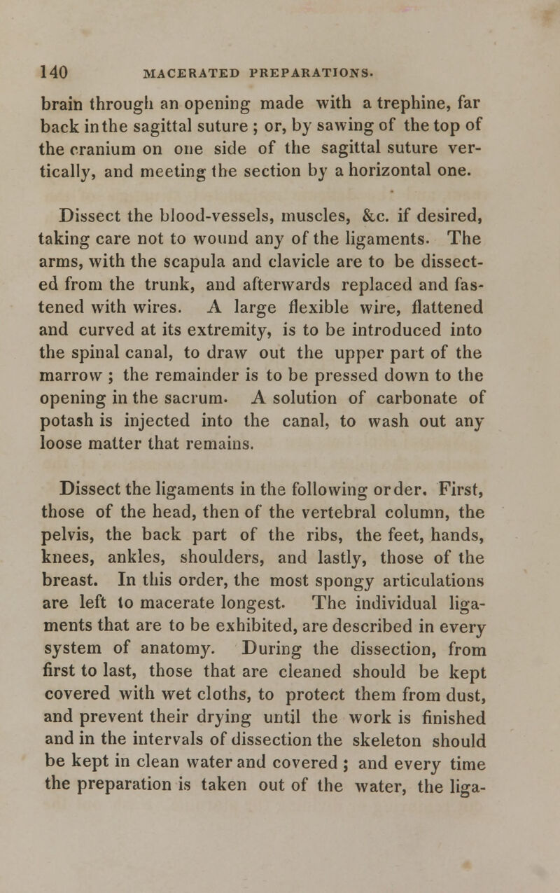 brain through an opening made with a trephine, far back in the sagittal suture ; or, by sawing of the top of the cranium on one side of the sagittal suture ver- tically, and meeting the section by a horizontal one. Dissect the blood-vessels, muscles, &c. if desired, taking care not to wound any of the ligaments. The arms, with the scapula and clavicle are to be dissect- ed from the trunk, and afterwards replaced and fas- tened with wires. A large flexible wire, flattened and curved at its extremity, is to be introduced into the spinal canal, to draw out the upper part of the marrow ; the remainder is to be pressed down to the opening in the sacrum. A solution of carbonate of potash is injected into the canal, to wash out any loose matter that remains. Dissect the ligaments in the following order. First, those of the head, then of the vertebral column, the pelvis, the back part of the ribs, the feet, hands, knees, ankles, shoulders, and lastly, those of the breast. In this order, the most spongy articulations are left to macerate longest. The individual liga- ments that are to be exhibited, are described in every system of anatomy. During the dissection, from first to last, those that are cleaned should be kept covered with wet cloths, to protect them from dust, and prevent their drying until the work is finished and in the intervals of dissection the skeleton should be kept in clean water and covered ; and every time the preparation is taken out of the water, the liga-