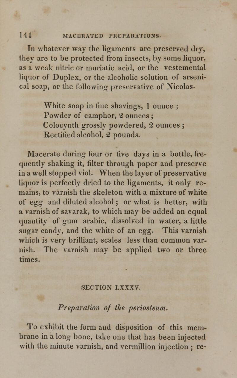 In whatever way the ligaments are preserved dry, they are to be protected from insects, by some liquor, as a weak nitric or muriatic acid, or the vestemental liquor of Duplex, or the alcoholic solution of arseni- cal soap, or the following preservative of Nicolas- White soap in fine shavings, 1 ounce ; Powder of camphor, 2 ounces ; Colocynth grossly powdered, 2 ounces ; Rectified alcohol, 2 pounds. Macerate during four or five days in a bottle, fre- quently shaking it, filter through paper and preserve in a well stopped viol. When the layer of preservative liquor is perfectly dried to the ligaments, it only re- mains, to varnish the skeleton with a mixture of white of egg and diluted alcohol; or what is better, with a varnish of savarak, to which may be added an equal quantity of gum arabic, dissolved in water, a little sugar candy, and the white of an egg. This varnish which is very brilliant, scales less than common var- nish. The varnish may be applied two or three times. SECTION LXXXV. Preparation of the periosteum. To exhibit the form and disposition of this mem- brane in along bone, take one that has been injected with the minute varnish, and vermillion injection ; re-