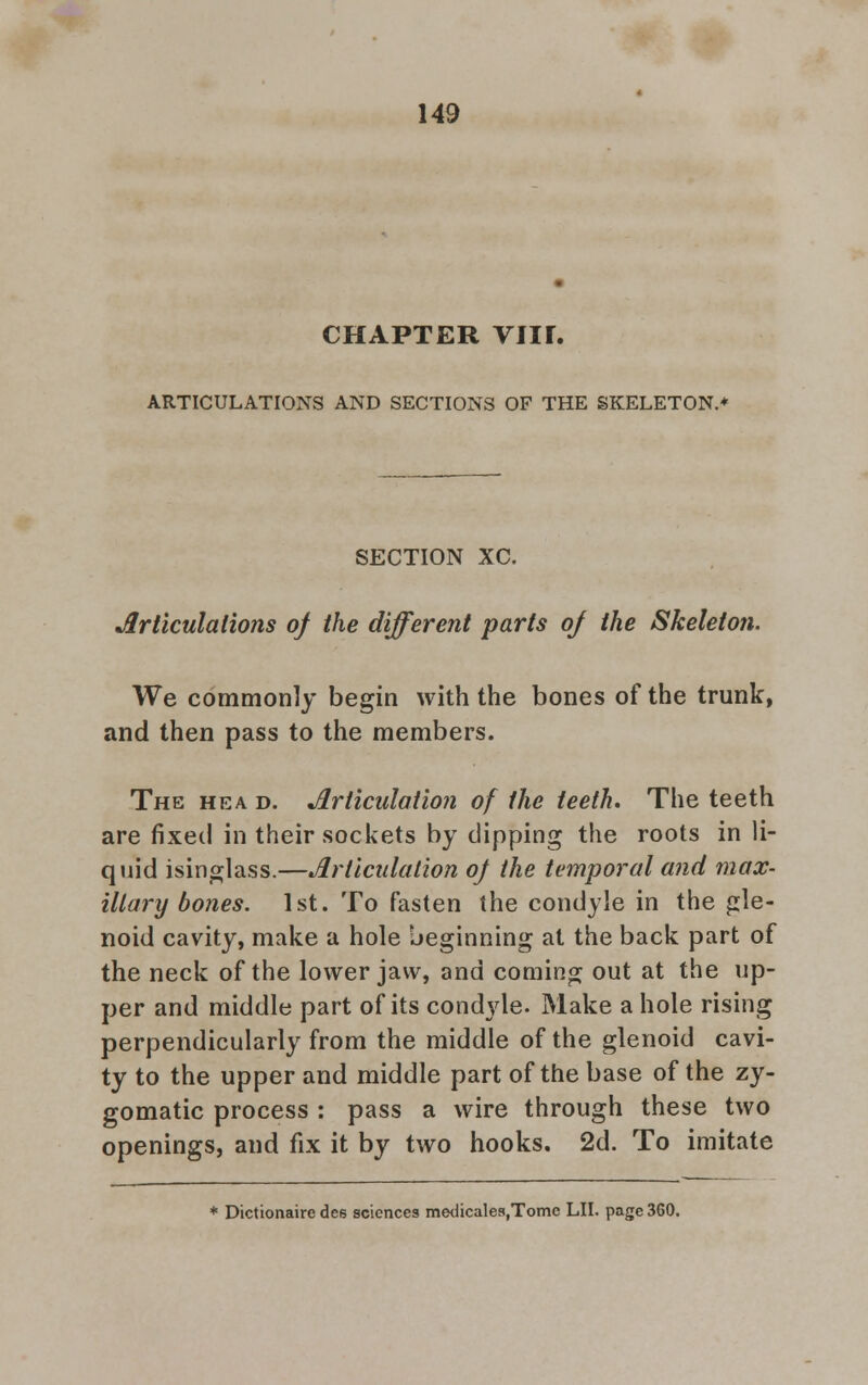 CHAPTER VIIL ARTICULATIONS AND SECTIONS OF THE SKELETON.* SECTION XC. Articulations of the different parts oj the Skeleton. We commonly begin with the bones of the trunk, and then pass to the members. The hea d. Articulation of the teeth. The teeth are fixed in their sockets by dipping the roots in li- quid isinglass.—Articulation of the temporal and max- illary bones. 1st. To fasten the condyle in the gle- noid cavity, make a hole beginning at the back part of the neck of the lower jaw, and coming out at the up- per and middle part of its condyle. Make a hole rising perpendicularly from the middle of the glenoid cavi- ty to the upper and middle part of the base of the zy- gomatic process : pass a wire through these two openings, and fix it by two hooks. 2d. To imitate * Dictionaire dee sciences medicales,Tome LII. page 360.