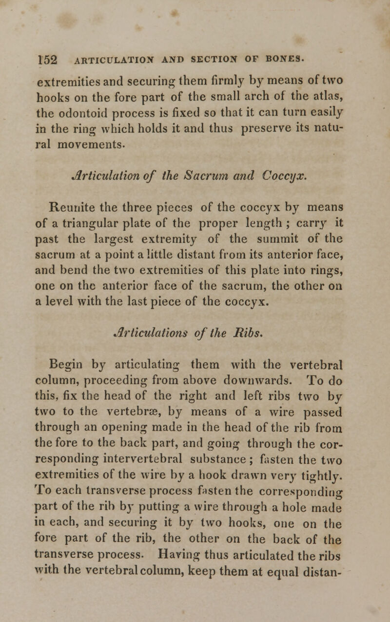 extremities and securing them firmly by means of two hooks on the fore part of the small arch of the atlas, the odontoid process is fixed so that it can turn easily in the ring which holds it and thus preserve its natu- ral movements. Articulation of the Sacrum and Coccyx. Reunite the three pieces of the coccyx by means of a triangular plate of the proper length ; carry it past the largest extremity of the summit of the sacrum at a point a little distant from its anterior face, and bend the two extremities of this plate into rings, one on the anterior face of the sacrum, the other on a level with the last piece of the coccyx. Articulations of the Ribs. Begin by articulating them with the vertebral column, proceeding from above downwards. To do this, fix the head of the right and left ribs two by two to the vertebrae, by means of a wire passed through an opening made in the head of the rib from the fore to the back part, and going through the cor- responding intervertebral substance; fasten the two extremities of the wire by a hook drawn very tightly. To each transverse process fasten the corresponding part of the rib by putting a wire through a hole made in each, and securing it by two hooks, one on the fore part of the rib, the other on the back of the transverse process. Having thus articulated the ribs with the vertebral column, keep them at equal distan-