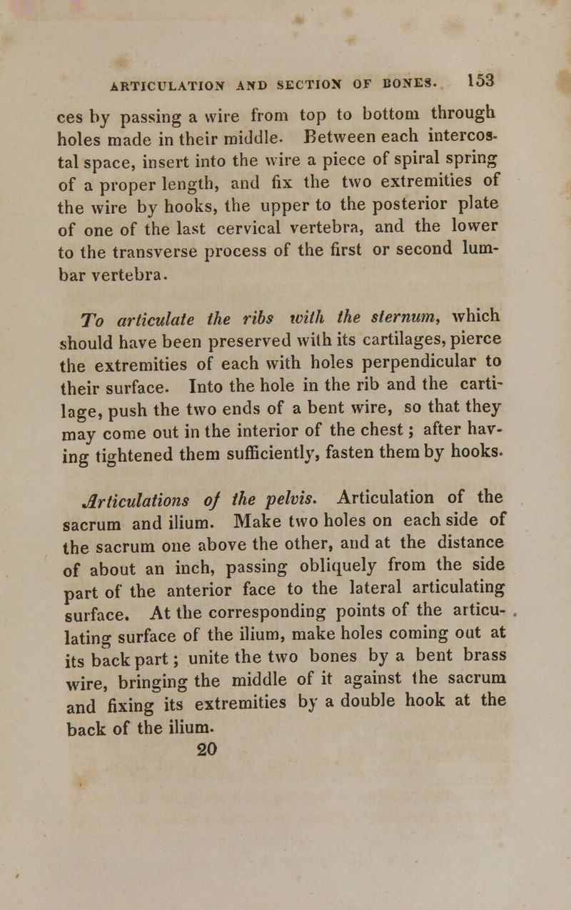 ces by passing a wire from top to bottom through holes made in their middle. Between each intercos- tal space, insert into the wire a piece of spiral spring of a proper length, and fix the two extremities of the wire by hooks, the upper to the posterior plate of one of the last cervical vertebra, and the lower to the transverse process of the first or second lum- bar vertebra. To articulate the ribs with the sternum, which should have been preserved with its cartilages, pierce the extremities of each with holes perpendicular to their surface. Into the hole in the rib and the carti- lage, push the two ends of a bent wire, so that they may come out in the interior of the chest; after hav- ing tightened them sufficiently, fasten them by hooks. Articulations of the pelvis. Articulation of the sacrum and ilium. Make two holes on each side of the sacrum one above the other, and at the distance of about an inch, passing obliquely from the side part of the anterior face to the lateral articulating surface. At the corresponding points of the articu- lating surface of the ilium, make holes coming out at its back part; unite the two bones by a bent brass wire, bringing the middle of it against the sacrum and fixing its extremities by a double hook at the back of the ilium. 20