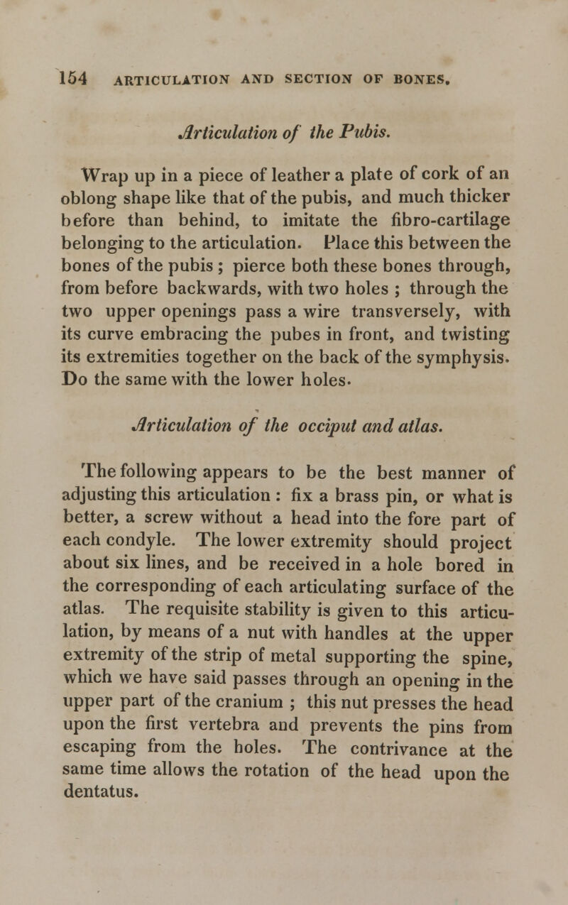 Articulation of the Pubis. Wrap up in a piece of leather a plate of cork of an oblong shape like that of the pubis, and much thicker before than behind, to imitate the fibro-cartilage belonging to the articulation. Place this between the bones of the pubis ; pierce both these bones through, from before backwards, with two holes ; through the two upper openings pass a wire transversely, with its curve embracing the pubes in front, and twisting its extremities together on the back of the symphysis. Do the same with the lower holes. Articulation of the occiput and atlas. The following appears to be the best manner of adjusting this articulation : fix a brass pin, or what is better, a screw without a head into the fore part of each condyle. The lower extremity should project about six lines, and be received in a hole bored in the corresponding of each articulating surface of the atlas. The requisite stability is given to this articu- lation, by means of a nut with handles at the upper extremity of the strip of metal supporting the spine, which we have said passes through an opening in the upper part of the cranium ; this nut presses the head upon the first vertebra and prevents the pins from escaping from the holes. The contrivance at the same time allows the rotation of the head upon the dentatus.