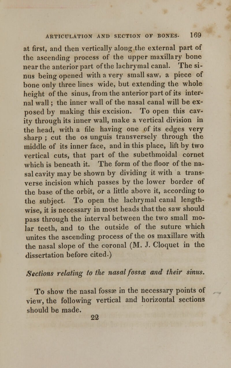 at first, and then vertically along the external part of the ascending process of the upper maxillary bone near the anterior part of the lachrymal canal. The si- nus being opened with a very small saw, a piece of bone only three lines wide, but extending the whole height of the sinus, from the anterior part of its inter- nal wall; the inner wall of the nasal canal will be ex- posed by making this excision. To open this cav- ity through its inner wall, make a vertical division in the head, with a file having one of its edges very sharp ; cut the os unguis transversely through the middle of its inner face, and in this place, lift by two vertical cuts, that part of the subethmoidal cornet which is beneath it. The form of the floor of the na- sal cavity may be shown by dividing it with a trans- verse incision which passes by the lower border of the base of the orbit, or a little above it, according to the subject. To open the lachrymal canal length- wise, it is necessary in most heads that the saw should pass through the interval between the two small mo- lar teeth, and to the outside of the suture which unites the ascending process of the os maxillare with the nasal slope of the coronal (M. J. Cloquet in the dissertation before cited.) Sections relating to the nasal fossa and their sinus. To show the nasal fossae in the necessary points of view, the following vertical and horizontal sections should be made. 22