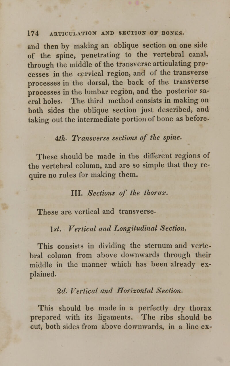 and then by making an oblique section on one side of the spine, penetrating to the vertebral canal, through the middle of the transverse articulating pro- cesses in the cervical region, and of the transverse processes in the dorsal, the back of the transverse processes in the lumbar region, and the posterior sa- cral holes. The third method consists in making on both sides the oblique section just described, and taking out the intermediate portion of bone as before. Ath. Transverse sections of the spine. These should be made in the different regions of the vertebral column, and are so simple that they re- quire no rules for making them. III. Sections of the thorax. These are vertical and transverse. 1 st. Vertical and Longitudinal Section. This consists in dividing the sternum and verte- bral column from above downwards through their middle in the manner which has been already ex- plained. 2d. Vertical and Horizontal Section. This should be made in a perfectly dry thorax prepared with its ligaments. The ribs should be cut, both sides from above downwards, in a line ex-